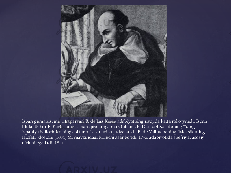 Ispan gumanist ma rifatparvari B. de Las Kasas adabiyotning rivojida katta rol o ynadi. Ispan ʼ ʻ tilida ilk bor E. Kartesning &#34;Ispan qirollariga mak-tublar&#34;, B. Dias del Kastiloning &#34;Yangi Ispaniya istilochilarining asl tarixi&#34; asarlari vujudga keldi. B. de Valbuenaning &#34;Meksikaning latofati&#34; dostoni (1604) M. mavzuidagi birinchi asar bo ldi. 17-a. adabiyotida she riyat asosiy ʻ ʼ o rinni egalladi. 18-a. ʻ 