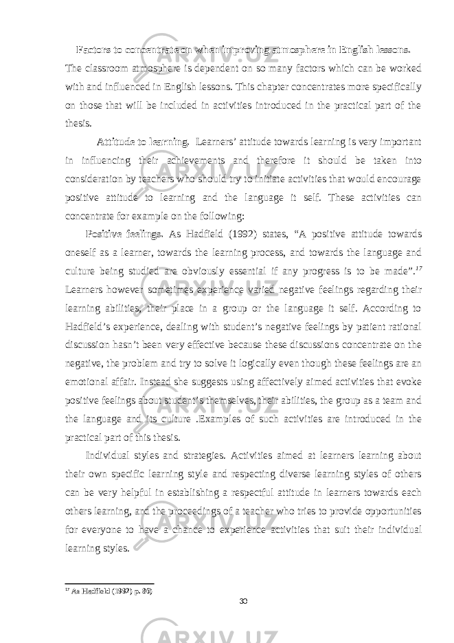 Factors to concentrate on when improving atmosphere in English lessons. The classroom atmosphere is dependent on so many factors which can be worked with and influenced in English lessons. This chapter concentrates more specifically on those that will be included in activities introduced in the practical part of the thesis. Attitude to learning. Learners’ attitude towards learning is very important in influencing their achievements and therefore it should be taken into consideration by teachers who should try to initiate activities that would encourage positive attitude to learning and the language it self. These activities can concentrate for example on the following: Positive feelings. As Hadfield (1992) states, “A positive attitude towards oneself as a learner, towards the learning process, and towards the language and culture being studied are obviously essential if any progress is to be made” . 17 Learners however sometimes experience varied negative feelings regarding their learning abilities, their place in a group or the language it self. According to Hadfield’s experience, dealing with student’s negative feelings by patient rational discussion hasn’t been very effective because these discussions concentrate on the negative, the problem and try to solve it logically even though these feelings are an emotional affair. Instead she suggests using affectively aimed activities that evoke positive feelings about student’s themselves, their abilities, the group as a team and the language and its culture .Examples of such activities are introduced in the practical part of this thesis. Individual styles and strategies. Activities aimed at learners learning about their own specific learning style and respecting diverse learning styles of others can be very helpful in establishing a respectful attitude in learners towards each others learning, and the proceedings of a teacher who tries to provide opportunities for everyone to have a chance to experience activities that suit their individual learning styles. 17 As Hadfield (1992) p. 86) 30 