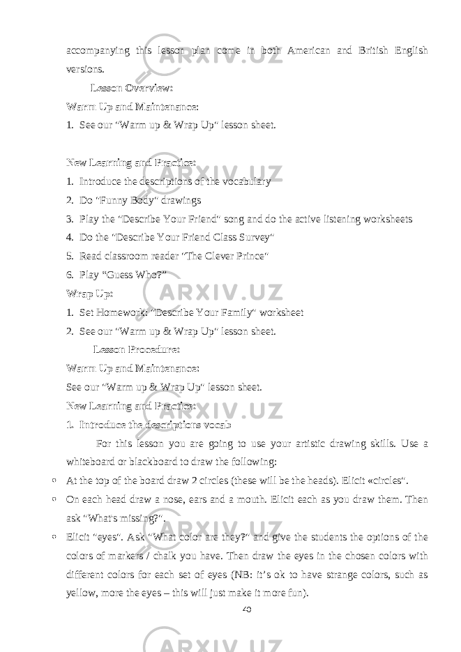 accompanying this lesson plan come in both American and British English versions. Lesson Overview: Warm Up and Maintenance : 1. See our &#34;Warm up & Wrap Up&#34; lesson sheet. New Learning and Practice: 1. Introduce the descriptions of the vocabulary 2. Do &#34;Funny Body&#34; drawings 3. Play the &#34;Describe Your Friend&#34; song and do the active listening worksheets 4. Do the &#34;Describe Your Friend Class Survey&#34; 5. Read classroom reader &#34;The Clever Prince&#34; 6. Play “Guess Who?” Wrap Up: 1. Set Homework: &#34;Describe Your Family&#34; worksheet 2. See our &#34;Warm up & Wrap Up&#34; lesson sheet. Lesson Procedure: Warm Up and Maintenance: See our &#34;Warm up & Wrap Up&#34; lesson sheet. New Learning and Practice: 1. Introduce the descriptions vocab For this lesson you are going to use your artistic drawing skills. Use a whiteboard or blackboard to draw the following:  At the top of the board draw 2 circles (these will be the heads). Elicit «circles&#34;.  On each head draw a nose, ears and a mouth. Elicit each as you draw them. Then ask &#34;What&#39;s missing?&#34;.  Elicit &#34;eyes&#34;. Ask &#34;What color are they?&#34; and give the students the options of the colors of markers / chalk you have. Then draw the eyes in the chosen colors with different colors for each set of eyes (NB: it’s ok to have strange colors, such as yellow, more the eyes – this will just make it more fun). 40 