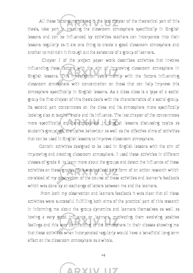 All these factors, mentioned in the last chapter of the theoretical part of this thesis, take part in creating the classroom atmosphere specifically in English lessons and can be influenced by activities teachers can incorporate into their lessons regularly as it are one thing to create a good classroom atmosphere and another to maintain it through out the existence of a group of learners. Chapter I of the project paper work describes activities that involve influencing these factors with the aim of improving classroom atmosphere in English lessons. This investigation deals mainly with the factors influencing classroom atmosphere with concentration on those that can help improve this atmosphere specifically in English lessons. As a class class is a type of a social group the first chapter of this thesis deals with the characteristics of a social group. Its second part concentrates on the class and its atmosphere more specifically looking also at teacher’s role and its influence. The last chapter of the concentrates more specifically on the atmosphere in English lessons discussing topics as student’s groupings, disruptive behaviour as well as the affective aims of activities that can be used in English lessons to improve classroom atmosphere. Contain activities designed to be used in English lessons with the aim of improving and creating classroom atmosphere. I used these activities in different classes of grade 1 to learn more about the groups and detect the influence of these activities on these groups. This was realized by a form of an action research which consisted of my observation of the course of these activities and learner’s feedback which was done by an exchange of letters between me and the learners. From both my observation and learners feedback it was clear that all these activities were successful fulfilling both aims of the practical part of this research in informing me about the group dynamics and learners themselves as well as having a very good influence on learners, motivating them evolving positive feelings and this way contributing to the atmosphere in their classes showing me that these activities when incorporated regularly would have a beneficial long term effect on the classroom atmosphere as a whole. 46 