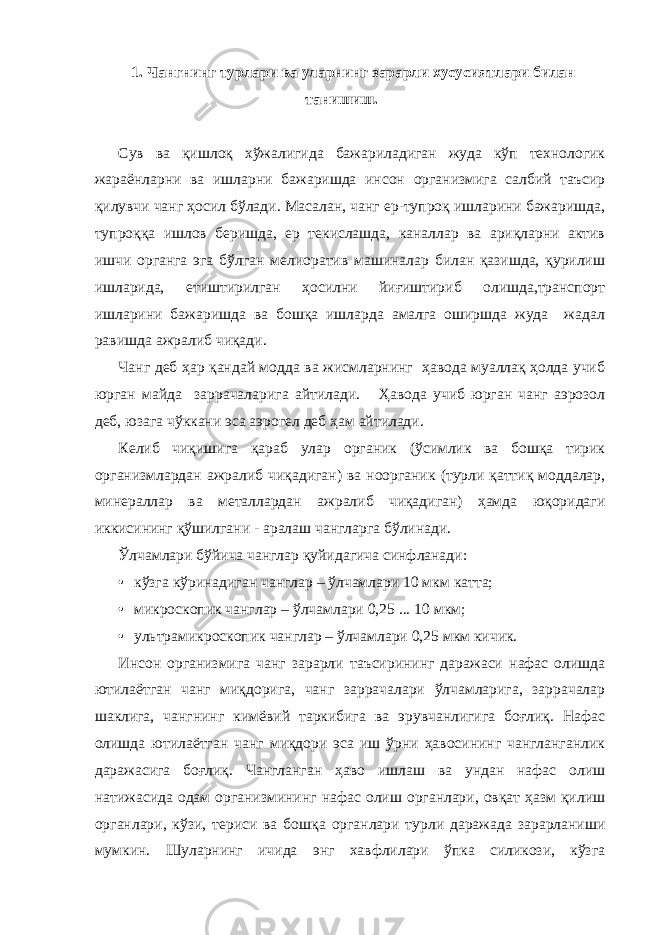 1. Чангнинг турлари ва уларнинг зарарли хусусиятлари билан танишиш. Сув ва қишлоқ хўжалигида бажариладиган жуда кўп технологик жараёнларни ва ишларни бажаришда инсон организмига салбий таъсир қилувчи чанг ҳосил бўлади. Масалан, чанг ер-тупроқ ишларини бажаришда, тупроққа ишлов беришда, ер текислашда, каналлар ва ариқларни актив ишчи органга эга бўлган мелиоратив машиналар билан қазишда, қурилиш ишларида, етиштирилган ҳосилни йиғиштириб олишда,транспорт ишларини бажаришда ва бошқа ишларда амалга оширшда жуда жадал равишда ажралиб чиқади. Чанг деб ҳар қандай модда ва жисмларнинг ҳавода муаллақ ҳолда учиб юрган майда заррачаларига айтилади. Ҳавода учиб юрган чанг аэрозол деб, юзага чўккани эса аэрогел деб ҳам айтилади. Келиб чиқишига қараб улар органик (ўсимлик ва бошқа тирик организмлардан ажралиб чиқадиган) ва ноорганик (турли қаттиқ моддалар, минераллар ва металлардан ажралиб чиқадиган) ҳамда юқоридаги иккисининг қўшилгани - аралаш чангларга бўлинади. Ўлчамлари бўйича чанглар қуйидагича синфланади: • кўзга кўринадиган чанглар – ўлчамлари 10 мкм катта; • микроскопик чанглар – ўлчамлари 0,25 ... 10 мкм; • ультрамикроскопик чанглар – ўлчамлари 0,25 мкм кичик. Инсон организмига чанг зарарли таъсирининг даражаси нафас олишда ютилаётган чанг миқдорига, чанг заррачалари ўлчамларига, заррачалар шаклига, чангнинг кимёвий таркибига ва эрувчанлигига боғлиқ. Нафас олишда ютилаётган чанг миқдори эса иш ўрни ҳавосининг чангланганлик даражасига боғлиқ. Чангланган ҳаво ишлаш ва ундан нафас олиш натижасида одам организмининг нафас олиш органлари, овқат ҳазм қилиш органлари, кўзи, териси ва бошқа органлари турли даражада зарарланиши мумкин. Шуларнинг ичида энг хавфлилари ўпка силикози, кўзга 