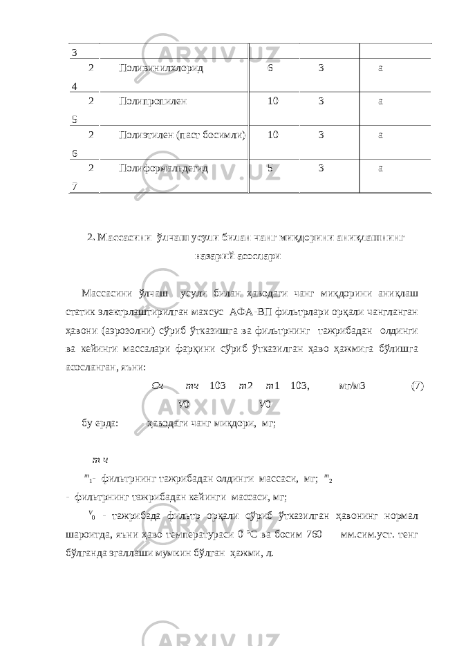 3 2 4 Поливинилхлорид 6 3 а 2 5 Полипропилен 10 3 а 2 6 Полиэтилен (паст босимли) 10 3 а 2 7 Полиформальдегид 5 3 а 2 . Массасини ўлчаш усули билан чанг миқдорини аниқлашнинг назарий асослари Массасини ўлчаш усули билан ҳаводаги чанг миқдорини аниқлаш статик электрлаштирилган махсус АФА-ВП фильтрлари орқали чангланган ҳавони (аэрозолни) сўриб ўтказишга ва фильтрнинг тажрибадан олдинги ва кейинги массалари фарқини сўриб ўтказилган ҳаво ҳажмига бўлишга асосланган, яъни: Cч   mч  103  m 2  m 1  103, мг/м3 (7) V 0 V 0 бу ерда: - ҳаводаги чанг миқдори, мг;  m ч m 1 - фильтрнинг тажрибадан олдинги массаси, мг; m 2 - фильтрнинг тажрибадан кейинги массаси, мг; V 0 - тажрибада фильтр орқали сўриб ўтказилган ҳавонинг нормал шароитда, яъни ҳаво температураси 0 ºС ва босим 760 мм.сим.уст. тенг бўлганда эгаллаши мумкин бўлган ҳажми, л. 