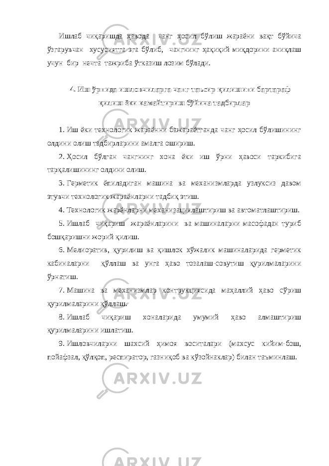 Ишлаб чиқаришда ҳавода чанг ҳосил бўлиш жараёни вақт бўйича ўзгарувчан хусусиятга эга бўлиб, чангнинг ҳақиқий миқдорини аниқлаш учун бир нечта тажриба ўтказиш лозим бўлади. 4. Иш ўрнида ишловчиларга чанг таъсир қилишини бартараф қилиш ёки камайтириш бўйича тадбирлар 1. Иш ёки технологик жараённи бажараётганда чанг ҳосил бўлишининг олдини олиш тадбирларини амалга ошириш. 2. Ҳосил бўлган чангнинг хона ёки иш ўрни ҳавоси таркибига тарқалишининг олдини олиш. 3. Герметик ёпиладиган машина ва механизмларда узлуксиз давом этувчи технологик жараёнларни тадбиқ этиш. 4. Технологик жарёнларни механизациялаштириш ва автоматлаштириш. 5. Ишлаб чиқариш жараёнларини ва машиналарни масофадан туриб бошқаришни жорий қилиш. 6. Мелиоратив, қурилиш ва қишлок хўжалик машиналарида герметик кабиналарни қўллаш ва унга ҳаво тозалаш-совутиш қурилмаларини ўрнатиш. 7. Машина ва механизмлар контрукциясида маҳаллий ҳаво сўриш қурилмаларини қўллаш. 8. Ишлаб чиқариш хоналарида умумий ҳаво алмаштириш қурилмаларини ишлатиш. 9. Ишловчиларни шахсий ҳимоя воситалари (махсус кийим-бош, пойафзал, қўлқоп, респиратор, газниқоб ва кўзойнаклар) билан таъминлаш. 