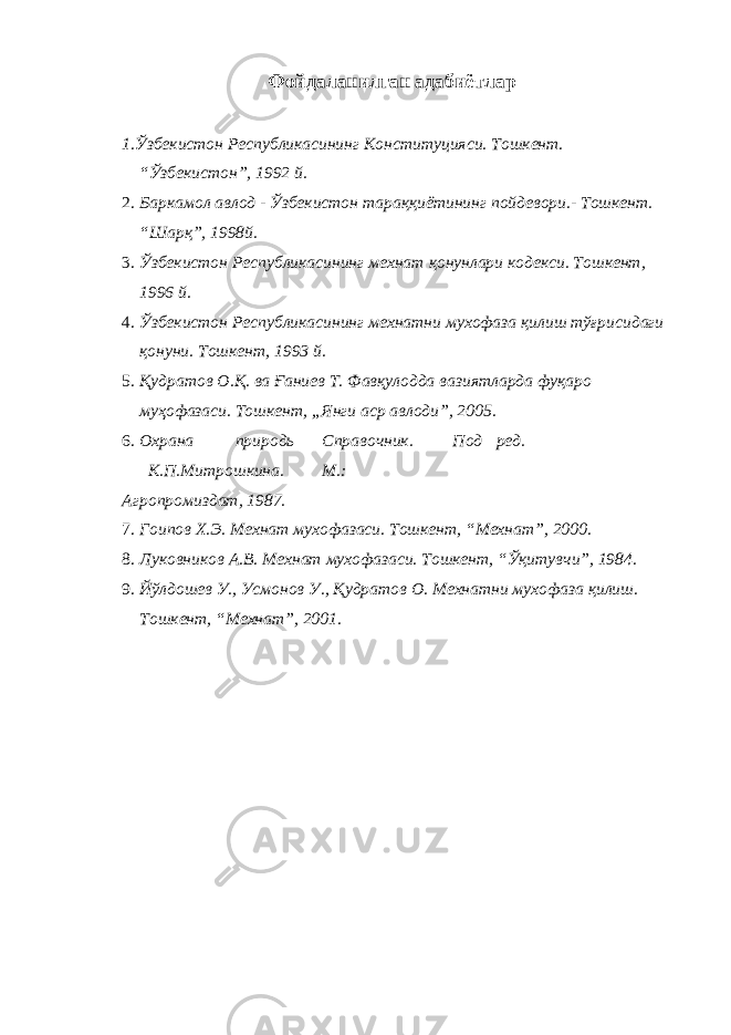 Фойдаланилган адабиётлар 1.Ўзбекистон Республикасининг Конституцияси. Тошкент. “Ўзбекистон”, 1992 й. 2. Баркамол авлод - Ўзбекистон тараққиётининг пойдевори.- Тошкент. “Шарқ”, 1998й. 3. Ўзбекистон Республикасининг мехнат қонунлари кодекси. Тошкент, 1996 й. 4. Ўзбекистон Республикасининг мехнатни мухофаза қилиш тўғрисидаги қонуни. Тошкент, 1993 й. 5. Қудратов О.Қ. ва Ғаниев Т. Фавқулодда вазиятларда фуқаро муҳофазаси. Тошкент, „Янги аср авлоди”, 2005. 6. Охрана природь Справочник. Под ред. К.П.Митрошкина. М.: Агропромиздат, 1987. 7. Гоипов Х.Э. Мехнат мухофазаси. Тошкент, “Мехнат”, 2000. 8. Луковников А.В. Мехнат мухофазаси. Тошкент, “Ўқитувчи”, 1984. 9. Йўлдошев У., Усмонов У., Қудратов О. Мехнатни мухофаза қилиш. Тошкент, “Мехнат”, 2001. 