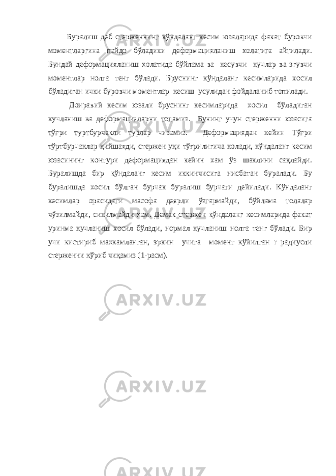  Буралиш деб стерженнинг кўндаланг кесим юзаларида факат буровчи моментларгина пайдо бўладики деформацияланиш холатига айтилади. Бундай деформацияланиш холатида бўйлама ва кесувчи кучлар ва эгувчи моментлар нолга тенг бўлади. Бруснинг кўндаланг кесимларида хосил бўладиган ички буровчи моментлар кесиш усулидан фойдаланиб топилади. Доиравий кесим юзали бруснинг кесимларида хосил бўладиган кучланиш ва деформацияларни топамиз. Бунинг учун стерженни юзасига тўғри туртбурчакли турлар чизамиз. Деформациядан кейин Тўғри тўртбурчаклар қийшаяди, стержен уқи тўғрилигича колади, кўндаланг кесим юзасининг контури деформациядан кейин хам ўз шаклини сақлайди. Буралишда бир кўндаланг кесим иккинчисига нисбатан буралади. Бу буралишда хосил бўлган бурчак буралиш бурчаги дейилади. Кўндаланг кесимлар орасидаги масофа деярли ўзгармайди, бўйлама толалар чўзилмайди, сикилмайди хам. Демак стержен кўндаланг кесимларида факат уринма кучланиш хосил бўлади, нормал кучланиш нолга тенг бўлади. Бир учи кистириб махкамланган, эркин учига момент кўйилган r радиусли стерженни кўриб чиқамиз (1-расм). 