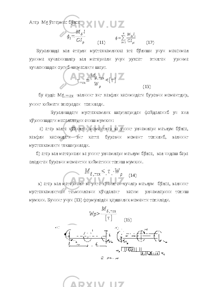 Агар М б ўзгармас бўлсаϕl= M δl GI p (11) ϕ=∑ i=1 u M δili GI ρi (12) Буралишда вал етарли мустахкамликка эга бўлиши учун максимал уринма кучланишлар вал материали учун рухсат этилган уринма кучланишдан ортиб кетмаслиги шарт. τmax = M δ,max W ρ ≤ [τ] (13) бу ерда: М б.maх -валнинг энг хавфли кесимидаги буровчи моментдир, унинг киймати эпюрадан топилади. Буралишдаги мустахкамлик шартларидан фойдаланиб уч хил кўринишдаги масалаларни ечиш мумкин: а) агар валга кўйилган моментлар ва унинг улчамлари маълум бўлса, хавфли кесимдаги энг катта буровчи момент топилиб, валнинг мустахкамлиги текширилади. б) агар вал материали ва унинг улчамлари маълум бўлса, вал чидаш бера оладиган буровчи моментни кийматини топиш мумкин. M δ,max ≤ [τ]⋅W ρ (14) в) агар вал материали ва унга кўйилган кучлар маълум бўлса, валнинг мустахкамлигини таъминловчи кўндаланг кесим улчамларини топиш мумкин. Бунинг учун (13) формуладан қаршилик моменти топилади. Wρ ≥ M δ,max [τ] (15) 