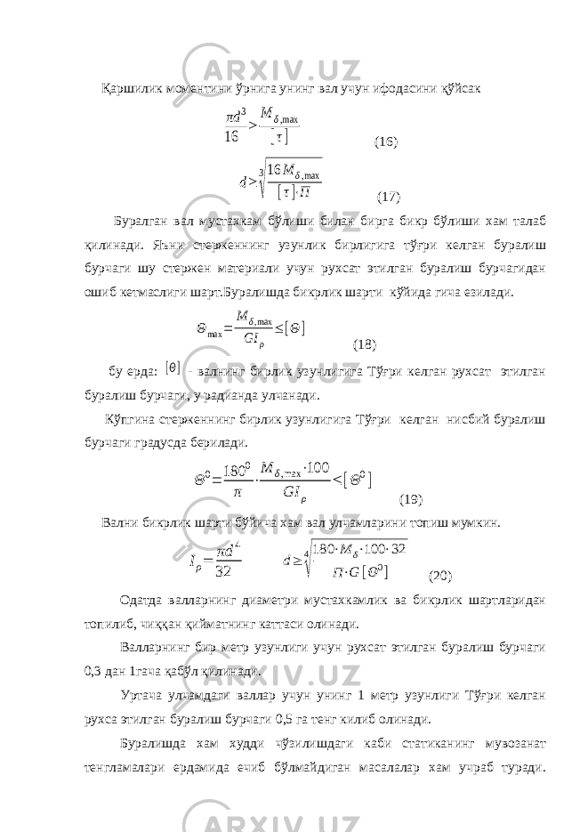  Қаршилик моментини ўрнига унинг вал учун ифодасини қўйсак πd 3 16 ≥ M δ,max [τ] (16) d≥ 3 √ 16 M δ,max [τ]⋅П (17) Буралган вал мустахкам бўлиши билан бирга бикр бўлиши хам талаб қилинади. Яъни стерженнинг узунлик бирлигига тўғри келган буралиш бурчаги шу стержен материали учун рухсат этилган буралиш бурчагидан ошиб кетмаслиги шарт.Буралишда бикрлик шарти кўйида гича езилади. Θ max = M δ,max GI ρ ≤ [Θ ] (18) бу ерда: [Θ] - валнинг бирлик узунлигига Тўғри келган рухсат этилган буралиш бурчаги, у радианда улчанади. Кўпгина стерженнинг бирлик узунлигига Тўғри келган нисбий буралиш бурчаги градусда берилади. Θ 0= 180 0 π ⋅ M δ,max ⋅100 GI ρ ≤ [Θ 0] (19) Вални бикрлик шарти бўйича хам вал улчамларини топиш мумкин. Iρ= πd 4 32 d≥ 4 √ 180 ⋅M δ⋅100 ⋅32 П ⋅G [Θ 0] (20) Одатда валларнинг диаметри мустахкамлик ва бикрлик шартларидан топилиб, чиққан қийматнинг каттаси олинади. Валларнинг бир метр узунлиги учун рухсат этилган буралиш бурчаги 0,3 дан 1гача қабўл қилинади. Уртача улчамдаги валлар учун унинг 1 метр узунлиги Тўғри келган рухса этилган буралиш бурчаги 0,5 га тенг килиб олинади. Буралишда хам худди чўзилишдаги каби статиканинг мувозанат тенгламалари ердамида ечиб бўлмайдиган масалалар хам учраб туради. 