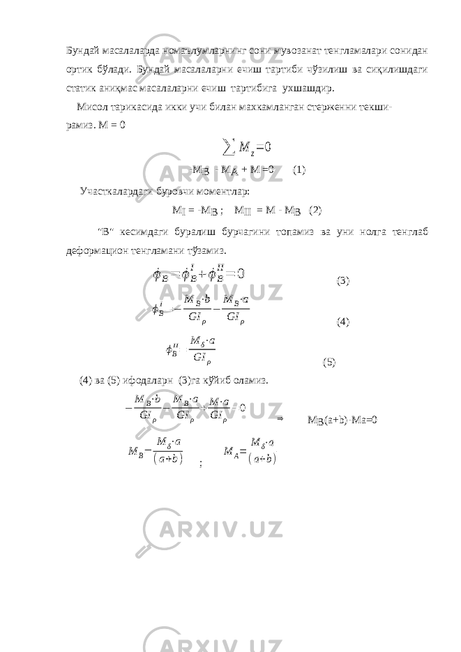 Бундай масалаларда номаълумларнинг сони мувозанат тенгламалари сонидан ортик бўлади. Бундай масалаларни ечиш тартиби чўзилиш ва сиқилишдаги статик аниқмас масалаларни ечиш тартибига ухшашдир. Мисол тарикасида икки учи билан махкамланган стерженни текши- рамиз. М = 0∑ M z= 0 -М B - М A + М =0 (1) Участкалардаги буровчи моментлар: М I = -М B ; М II = М - М B (2) &#34;В&#34; кесимдаги буралиш бурчагини топамиз ва уни нолга тенглаб деформацион тенгламани тўзамиз. ϕ B= ϕ B I+ ϕ B II= 0 (3) ϕ B I = − M B ⋅b GI ρ − M B ⋅a GI ρ (4) ϕB II= M δ⋅a GI ρ (5) (4) ва (5) ифодаларн (3)га кўйиб оламиз. − M B⋅b GI ρ − M B⋅a GI ρ + M ⋅a GI ρ = 0 ⇒ M B ( a + b )- Ma =0 M B= M δ⋅a (a+b) ; M A= M δ⋅a (a+b) 