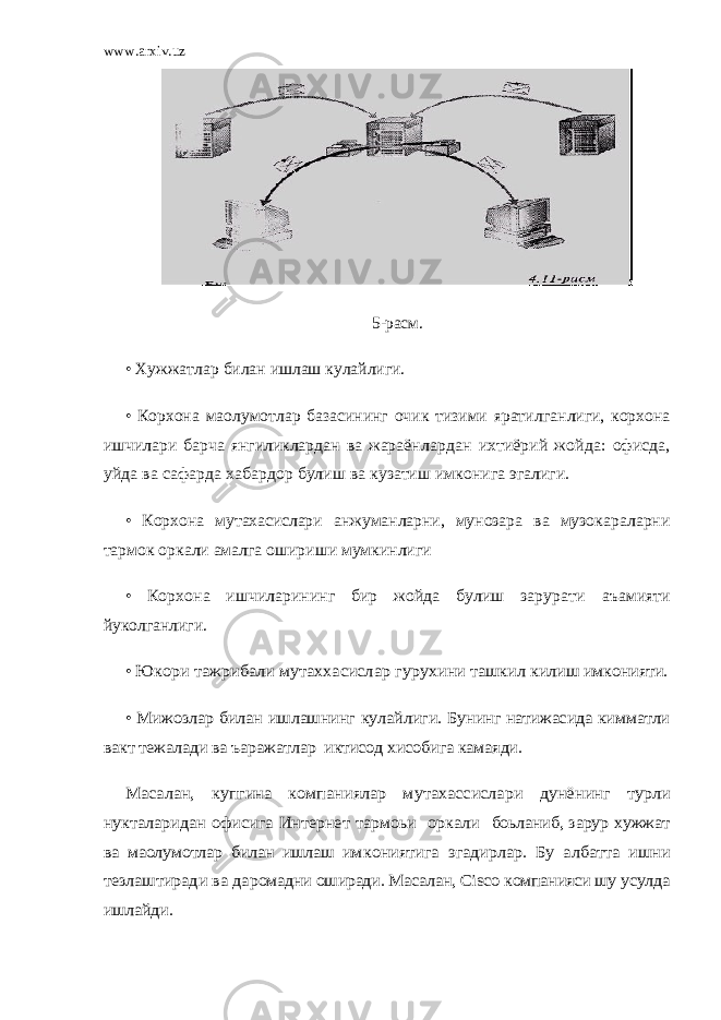 www.arxiv.uz 5-расм. • Хужжатлар билан ишлаш кулайлиги. • Корхона маoлумотлар базасининг очик тизими яратилганлиги, корхона ишчилари барча янгиликлардан ва жараён лардан ихтиёрий жойда: офисда, уйда ва сафарда хабардор булиш ва кузатиш имконига эгалиги. • Корхона мутахасислари анжуманларни, мунозара ва музок араларни тармок оркали амалга ошириши мумкинлиги • Корхона ишчиларининг бир жойда булиш зарурати аъамияти йуколганлиги. • Юкори тажрибали мутаххасислар гурухини ташкил килиш имконияти. • Мижозлар билан ишлашнинг кулайлиги. Бунинг натижасида кимматли вакт тежалади ва ъаражатлар иктисод хисобига камаяди. Масалан, купгина компаниялар мутахассислари дунё нинг турли нукталаридан офисига Интернет тармоьи оркали боьланиб, зарур хужжат ва маoлумотлар билан ишлаш им кониятига эгадирлар. Бу албатта ишни тезлаштиради ва да ромадни оширади. Масалан, Cisc о компанияси шу усулда иш лайди. 