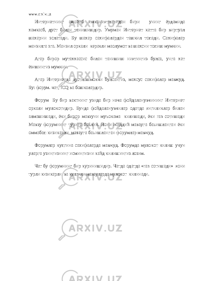 www.arxiv.uzИнтернетнинг ажойиб имкониятларидан бири унинг ёрдамида хамкасб, дуст билан танишишдир. Умуман Интер нет катта бир виртуал шахарни эслатади. Бу шахар сахифа лардан ташкил топади. Сахифалар манзилга эга. Манзил оркали керакли маoлумот ва шахсни топиш мумкин. Агар бирор мутаххассис билан танишиш ниятингиз булса, унга хат ёзишингиз мумкин. Агар Интернетда дустлашмокчи булсангиз, махсус сахи фалар мавжуд. Бу: форум. чат, ICQ ва бошкалардир. Форум Бу бир вактнинг узида бир неча фойдаланувчининг Интернет оркали мулокотидир. Бунда фойдаланувчилар одатда янгиликлар билан алмашишади, ёки бирор мавзуни муъокама килишади, ёки ran сотишади Мавзу фо румнинг турига боьлик. Яoни жиддий мавзуга баьишланган ёки оммабап кизикарли мавзуга баьишланган форум лар мавжуд. Форумлар купгина сахифаларда мавжуд. Форумда муло кот килиш учун уларга узингизнинг исмингизни кайд килиш ингиз лозим. Чат бу форумнинг бир куринишидир. Чатда одатда «ran сотишади» яoни турли кизикарли ва кулгили мавзуларда мулокот килинади. 