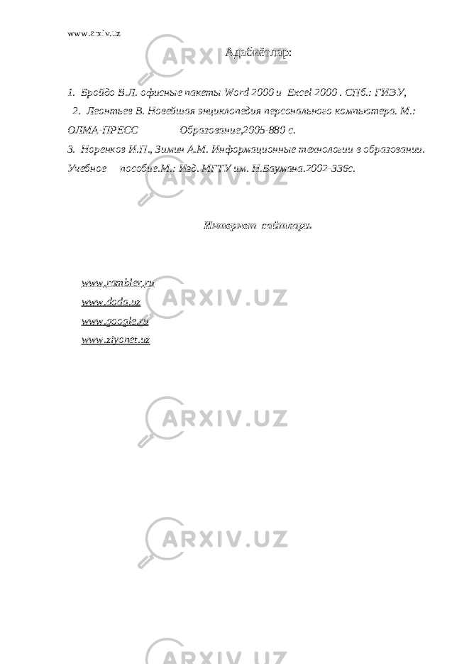 www.arxiv.uz Адабиётлар : 1. Бройдо В.Л. офисн ые пакеты Word 2000 и Excel 2000 . СПб.: ГИЭУ, 2. Леонтьев В. Новейшая энциклопедия персонального компьютера. М.: ОЛМА-ПРЕСС Образование,2005-880 с. 3. Норенков И.П., Зимин А.М. Информационные технологии в образовании. Учебное пособие.М.: Изд. МГТУ им. Н.Баумана.2002-336с. Интернет сайтлари. www . rambler . ru www . doda . uz www . google . ru www . ziyonet . uz 