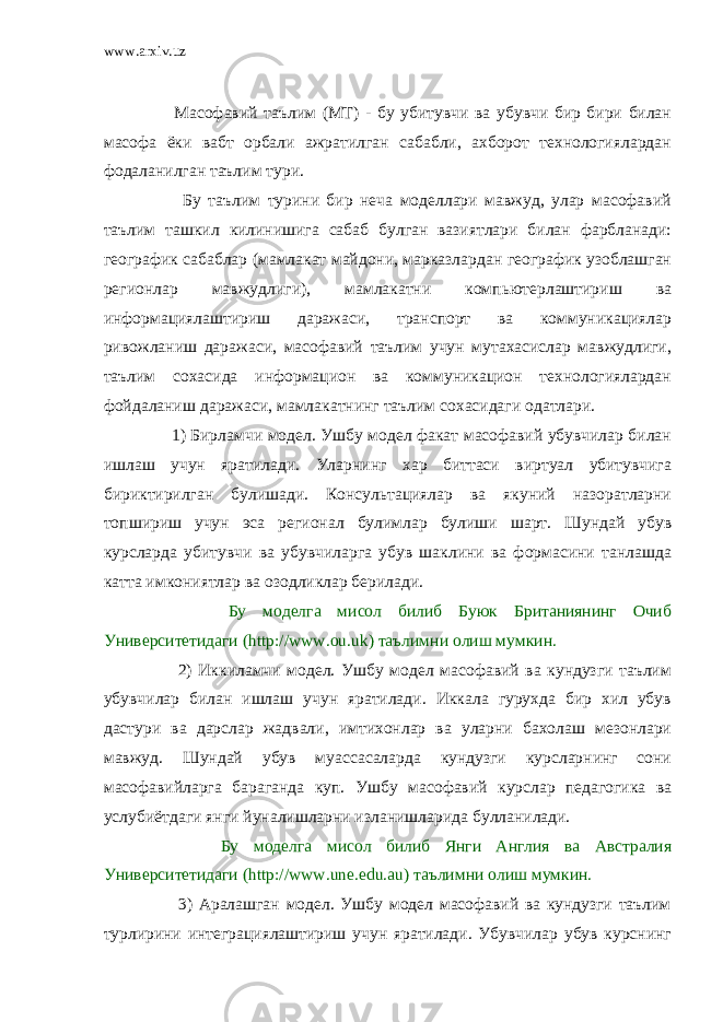 www.arxiv.uz         Масофавий таълим (МТ) - бу убитувчи ва убувчи бир бири билан масофа ёки вабт орбали ажратилган сабабли, ахборот технологиялардан фодаланилган таълим тури.           Бу таълим турини бир неча моделлари мавжуд, улар масофавий таълим ташкил килинишига сабаб булган вазиятлари билан фарбланади: географик сабаблар (мамлакат майдони, марказлардан географик узоблашган регионлар мавжудлиги), мамлакатни компьютерлаштириш ва информациялаштириш даражаси, транспорт ва коммуникациялар ривожланиш даражаси, масофавий таълим учун мутахасислар мавжудлиги, таълим сохасида информацион ва коммуникацион технологиялардан фойдаланиш даражаси, мамлакатнинг таълим сохасидаги одатлари.           1) Бирламчи модел. Ушбу модел факат масофавий убувчилар билан ишлаш учун яратилади. Уларнинг хар биттаси виртуал убитувчига бириктирилган булишади. Консультациялар ва якуний назоратларни топшириш учун эса регионал булимлар булиши шарт. Шундай убув курсларда убитувчи ва убувчиларга убув шаклини ва формасини танлашда катта имкониятлар ва озодликлар берилади.           Бу моделга мисол б илиб Буюк Британиянинг Очи б Университетидаги (http://www.ou.uk) таълимни олиш мумкин.           2) Иккиламчи модел. Ушбу модел масофавий ва кундузги таълим убувчилар билан ишлаш учун яратилади. Иккала гурухда бир хил убув дастури ва дарслар жадвали, имтихонлар ва уларни бахолаш мезонлари мавжуд. Шундай убув муассасаларда кундузги курсларнинг сони масофавийларга б араганда куп. Ушбу масофавий курслар педагогика ва услубиётдаги янги йуналишларни изланишларида бу лланилади.           Бу моделга мисол б илиб Янги Англия ва Австралия Университетидаги (http://www.une.edu.au) таълимни олиш мумкин.           3) Аралашган модел. Ушбу модел масофавий ва кундузги таълим турлирини интеграциялаштириш учун яратилади. Убувчилар убув курснинг 