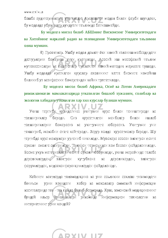 www.arxiv.uz бош б а аудиторияларга узатилади. Аралашган модел билан фар б и шундаки, бу моделда убувчилар кундузги таълимда б атнашмайди.           Бу моделга мисол б илиб А Б Шнинг Висконсинг Университетидаги ва Хитойнинг марказий радио ва телевидение Университетидаги таълимни олиш мумкин.           8) Проектлар. Ушбу модел давлат ёки илмий изланиш ма б садидаги дастурларни бажариш учун яратилади. Асосий иш масофавий таълим мутахассислари ва педагоглар т у планган илмий-методик марказга тушади. Ушбу моделда яратилган курслар ахолининг катта б исмига намойиш б илиниб уз вазифасини бажаргандан кейин тухтатилади.           Бу моделга мисол б илиб Африка, Осиё ва Лотин Америкадаги ривожланмаган мамлакатларида утказилган б ишло б хужалиги, соли б лар ва экология ха б идаги утказилган хар хил курслар булиши мумкин. Укиш тартиби куйидагича: укитувчи курс билан таништиради ва топшириклар беради. Сиз курсатилган манбалар билан ишлаб топширикларни бажарасиз ва укитувчига юбо расиз. Укитувчи уни текшириб, жавобни сизга кайтаради. Зарур холда курсатмалар беради. Шу тартибда курс мавзула ри урганиб чикилади. Музокара асосан электрон почта оркали амалга оширилади. Телефон тармоьидан хам ба oзан фой даланилади. Босма укув материаллари почта оркали юборилади, укиш жараёнида талаба дарсликлардан, электрон ку тубхона ва дарсликардан, электрон форумлардан, видоекон ференциялардан фойдаланади. Кейинги вактларда телемедицина ва уни соьликни саклаш тизимидаги бениъоя урни хакидаги хабар ва маколалар оммавий информация воситаларида тез - тез пайдо булиб бормокда. Хуш, замоновий медицинанинг бундай ильор йуналишлари риво жида информацион технология ва интернетнинг урни кандай? 