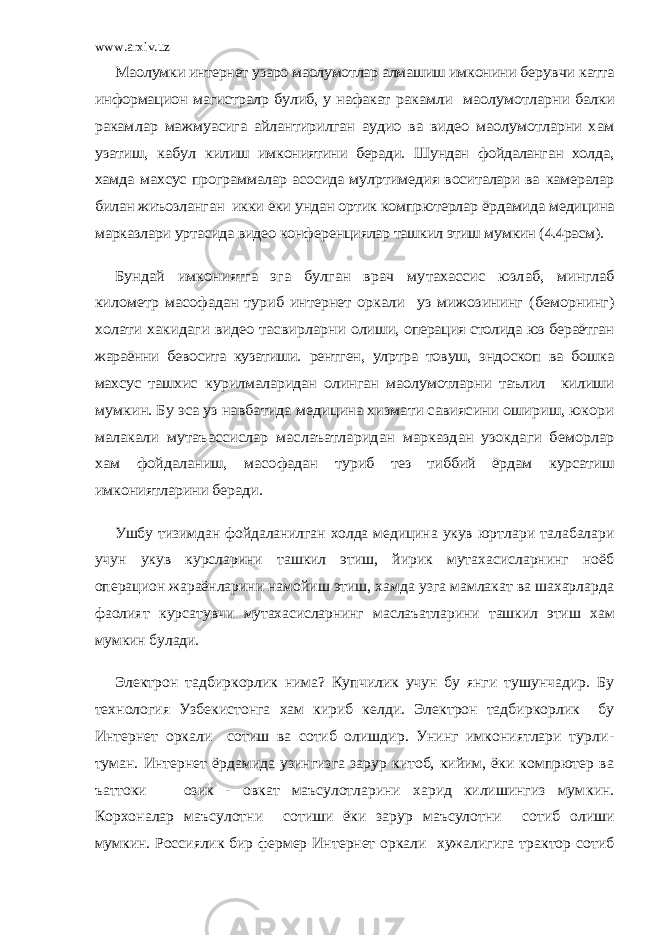 www.arxiv.uzМа oлумки интернет узаро маoлумотлар алмашиш имкони ни берувчи катта информацион магистралp булиб, у нафакат ракамли маoлумотларни балки ракамлар мажмуасига айлантирилган аудио ва видео маoлумотларни хам узатиш, кабул килиш имкониятини беради. Шундан фойдаланган холда, хам да махсус программалар асосида мулpтимедия воситалари ва камералар билан жиъозланган икки ёки ундан ортик компpютерлар ёрдамида медицина марказлари уртасида видео конфе ренциялар ташкил этиш мумкин (4.4расм). Бундай имкониятга эга булган врач мутахассис юзлаб, минглаб километр масофадан туриб интернет оркали уз ми жозининг (беморнинг) холати хакидаги видео тасвирларни олиши, операция столида юз бераётган жараённи бевосита кузатиши. рентген, улpтра товуш, эндоскоп ва бошка махсус таш хис курилмаларидан олинган маoлумотларни таълил килиши мумкин. Бу эса уз навбатида медицина хизмати савиясини ошириш, юкори малакали мутаъассислар маслаъатларидан марказдан узокдаги беморлар хам фойдаланиш, масофадан туриб тез тиббий ёрдам курсатиш имкониятларини беради. Ушбу тизимдан фойдаланилган холда медицина укув юрт лари талабалари учун укув курсларини ташкил этиш, йирик мутахасисларнинг ноёб операцион жараёнларини намойиш этиш, хамда узга мамлакат ва шахарларда фаолият курсатув чи мутахасисларнинг маслаъатларини ташкил этиш хам мумкин булади. Электрон тадбиркорлик нима? Купчилик учун бу янги тушунчадир. Бу технология Узбекистонга хам кириб келди. Электрон тадбиркорлик бу Интернет оркали сотиш ва сотиб олишдир. Унинг имкониятлари турли - туман. Интернет ёрдамида узингизга зарур китоб, кийим, ёки компpютер ва ъаттоки озик - овкат маъсулотларини харид килишингиз мум кин. Корхоналар маъсулотни сотиши ёки зарур маъсулотни сотиб олиши мумкин. Россиялик бир фермер Интернет оркали хужалигига трактор сотиб 