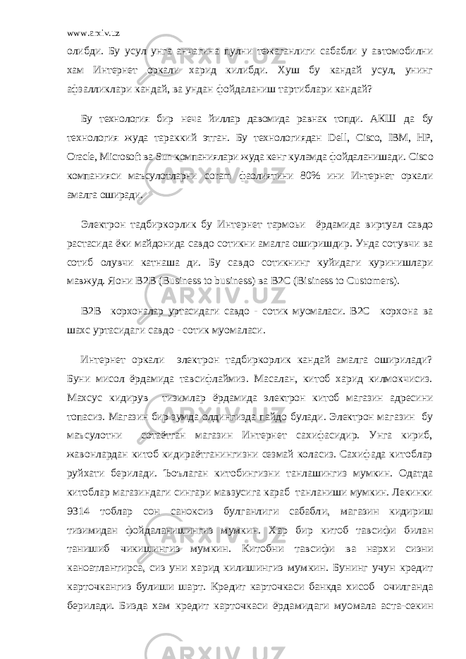 www.arxiv.uzолибди. Бу усул унга анчагина пулни тежаганлиги сабабли у автомобилни хам Интернет оркали харид килибди. Хуш бу кандай усул, унинг афзалликла ри кандай, ва ундан фойдаланиш тартиблари кандай? Бу технология бир неча йиллар давомида равнак топди. АКШ да бу технология жуда тара кк ий этган. Бу технологиядан Dell, Ciscо, IBM, HР, Оracle, Micrоsоft ва Sun компаниялари жуда кенг к уламда фойдаланишади. Cisc о компанияси маъсулотларни cоram фаолиятини 80% ини Интернет оркали амалга оширади. Электрон тадбиркорлик бу Интернет тармоьи ёрдамида виртуал савдо растасида ёки майдонида савдо сотикни амал га оширишдир. Унда сотувчи ва сотиб олувчи катнаша ди. Бу савдо сотикнинг куйидаги куринишлари мавжуд. Я oни В2В (Business tо business) ва В2С (Bisiness tо Custоmers). B2B корхоналар уртасидаги савдо - сотик муомаласи. В2С корхона ва шахс уртасидаги савдо - сотик муомаласи. Интернет оркали электрон тадбиркорлик кандай амалга оширилади? Буни мисол ёрдамида тавсифлаймиз. Масалан, китоб харид килмокчисиз. Махсус кидирув тизимлар ёрда мида электрон китоб магазин адресини топасиз. Магазин бир зумда олдингизда пайдо булади. Электрон магазин бу маъсулотни сотаётган магазин Интернет сахифасидир. Унга кириб, жавонлардан китоб кидираётганингизни сезмай коласиз. Сахифада китоблар руйхати берилади. Ъоълаган китобингизни танлашингиз мумкин. Одатда китоблар магазин даги сингари мавзусига караб танланиши мумкин. Лекинки 9314 тоблар сон саноксиз булганлиги сабабли, магазин кидириш тизимидан фойдаланишингиз мумкин. Хар бир китоб тавси фи билан танишиб чикишингиз мумкин. Китобни тавсифи ва нархи сизни каноатлантирса, сиз уни харид килишингиз мумкин. Бунинг учун кредит карточкангиз булиши шарт. Кредит карточкаси банкда хисоб очилганда берилади. Биз да хам кредит карточкаси ёрдамидаги муомала аста -секин 