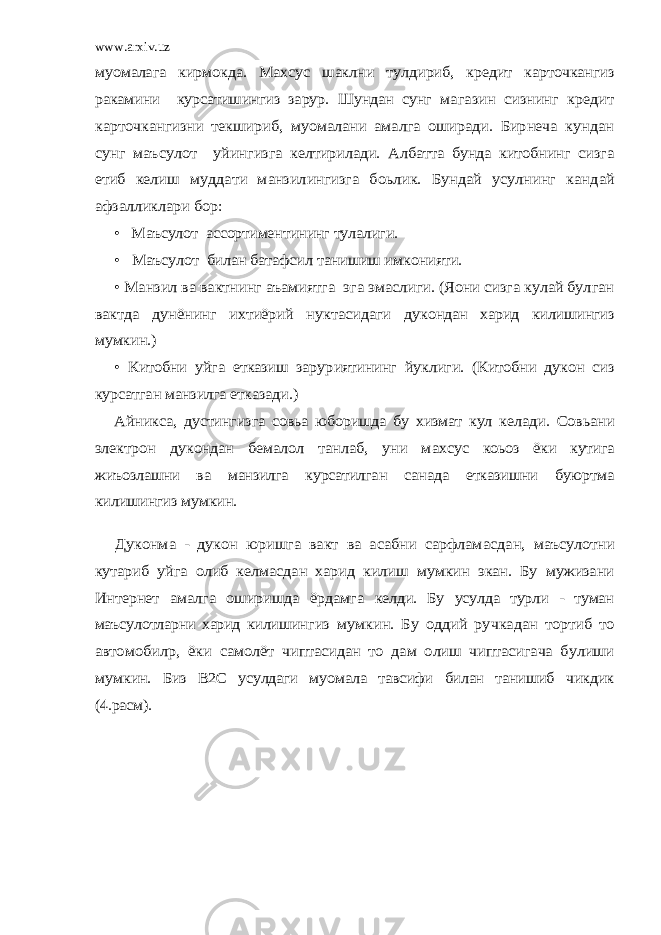 www.arxiv.uzмуомалага кирмокда. Махсус шаклни тулдириб, кредит карточкангиз ракамини курсатишингиз зарур. Шундан сунг ма газин сизнинг кредит карточкангизни текшириб, муомалани амалга оширади. Бирнеча кундан сунг маъсулот уйин гизга келтирилади. Албатта бунда китобнинг сизга етиб ке лиш муддати манзилингизга боьлик. Бундай усулнинг кан дай афзалликлари бор: • Маъсулот ассортиментининг тулалиги. • Маъсулот билан батафсил танишиш имконияти. • Манзил ва вактнинг аъамиятга эга эмаслиги. (Яoни сизга кулай булган вактда дунёнинг ихтиёрий нуктасидаги дукондан харид килишингиз мумкин.) • Китобни уйга етказиш зарур ият ининг йуклиги. (Китобни дукон сиз курсатган манзилга етказади.) Айникса, дустингизга совьа юборишда бу хизмат кул ке лади. Совьани электрон дукондан бемалол танлаб, уни мах сус коьоз ёки кутига жиъозлашни ва манзилга курсатилган санада етказишни буюртма килишингиз мумкин. Дуконма - дукон юришга вакт ва асабни сарфламасдан, маъсулотни кутариб уйга олиб келмасдан харид килиш мумкин экан. Бу мужизани Интернет амалга оширишда ёрдамга келди. Бу усулда турли - туман маъсулотларни харид килишин гиз мумкин. Бу оддий ручкадан тортиб то автомобилp, ёки самолёт чиптасидан то дам олиш чиптасигача булиши мум кин. Биз В2С усулдаги муомала тавсифи билан танишиб чикдик (4.расм). 