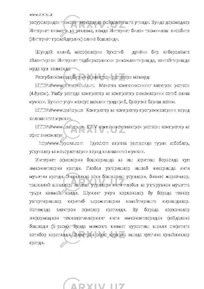 www.arxiv.uzресурсларидан тижорат максадида фойдаланишга утилди. Бунда даромадлар Интер нет хизмати ва реклама, хамда Интернет билан таoминлаш хисобига (Интернет провайдерлик) олина бошланди. Шундай килиб, масофаларни йукотиб дунёни бир кибе роламга айлантирган Интернет тадбиркорликни ривожлан тиришда, кенгайтиришда жуда кул келмокда. Республикамизда бир неча электрон расталари мавжуд: НТТР:// www . menatech . da . ru Менатек компаниясининг электрон растаси (4.8расм). Ушбу растада компpютер ва компpютер анжомларини сотиб олиш мумкин. Бунинг учун махсус шаклни тулдириб, буюртма бериш лозим. НТТР:// www . tash ор. uz Компpютер ва компpютер про граммаларини харид килишингиз мумкин. НТТР:// www . uzsh ор. uz STIV компанияси электрон ра стаси: компpютер ва офис анжомлари htt р/ www . i рро ex . c о m I рро dr о m ex р ress растасида турли асбоблар, ускуналар ва маъсулотларни ха рид килишингиз мумкин. Интернет офисларни бошкаришда ва иш юритиш бора сида куп имкониятларни яратди. Глобал узгаришлар ишлаб чикаришда янги муъитни яратди. Эндиликда эски бошкариш усуллари, бизнес жараёнлар, ташкилий шакллар, ишлаш усуллари янги глобал ва узгарувчан муъитга туьри келмай колди. Шунинг учун корхоналар бу борада тезкор узгарти ришлар киритиб ъаражатларни камайтиришга киришдилар. Натижада электрон офислар яратилди. Бу борада корхоналар информацион технологияларнинг янги имкониятлари дан фойдалана бошлади (5-расм). Бунда мижозга хизмат курсатиш шакли сифатига эoтибор каратилди. Электрон офис корхона ишида купгина кулайликлар яратди. 