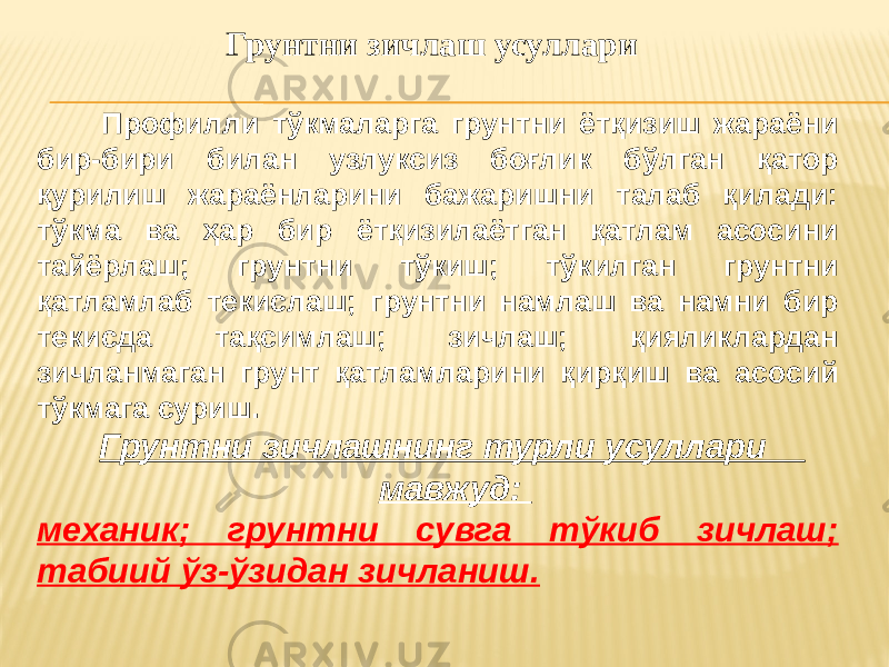  Грунтни зичлаш усуллари Профилли тўкмаларга грунтни ётқизиш жараёни бир-бири билан узлуксиз боғлик бўлган қатор қурилиш жараёнларини бажаришни талаб қилади: тўкма ва ҳар бир ётқизилаётган қатлам асосини тайёрлаш; грунтни тўкиш; тўкилган грунтни қатламлаб текислаш; грунтни намлаш ва намни бир текисда тақсимлаш; зичлаш; қияликлардан зичланмаган грунт қатламларини қирқиш ва асосий тўкмага суриш. Грунтни зичлашнинг турли усуллари мавжуд: механик; грунтни сувга тўкиб зичлаш; табиий ўз-ўзидан зичланиш. 