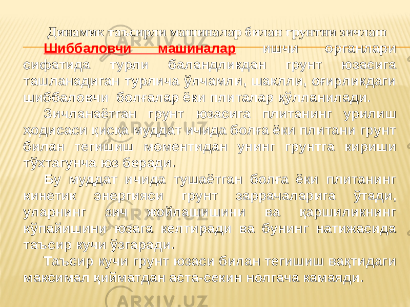  Динамик таъсирли машиналар билан грунтни зичлаш Шиббаловчи машиналар ишчи органлари сифатида турли баландликдан грунт юзасига ташланадиган турлича ўлчамли, шаклли, оғирликдаги шиббаловчи болғалар ёки плиталар қўлланилади. Зичланаётган грунт юзасига плитанинг урилиш ҳодисаси қисқа муддат ичида болға ёки плитани грунт билан тегишиш моментидан унинг грунтга кириши тўхтагунча юз беради. Бу муддат ичида тушаётган болға ёки плитанинг кинетик энергияси грунт заррачаларига ўтади, уларнинг зич жойлашишини ва қаршиликнинг кўпайишини юзага келтиради ва бунинг натижасида таъсир кучи ўзгаради. Таъсир кучи грунт юзаси билан тегишиш вақтидаги максимал қийматдан аста-секин нолгача камаяди. 