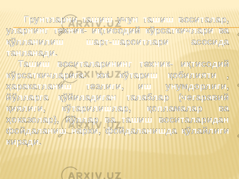  Грунтларни ташиш учун ташиш воситалар, уларнинг техник- иқтисодий кўрсаткичлари ва қўлланилиш шарт-шароитлари асосида танланади. Ташиш воситаларининг техник- иқтисодий кўрсаткичларига: юк кўтариш қобилияти , ҳаракатланиш тезлиги, иш унумдорлиги, йўлларга қўйиладиган талаблар (чегаравий қиялиги, кўтарилишлар, қопламалар ва ҳоказолар), йўллар ва ташиш воситаларидан фойдаланиш нархи, фойдаланишда қўлайлиги киради. 