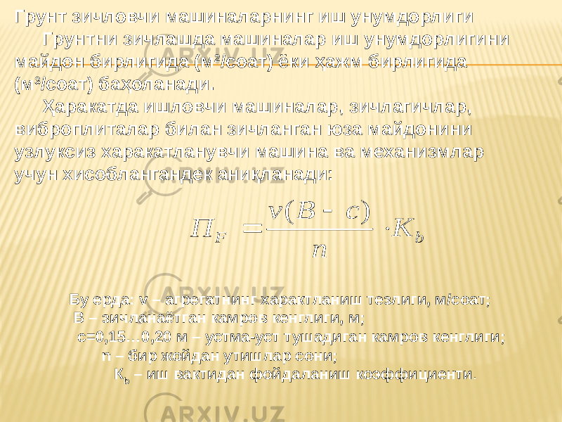 Грунт зичловчи машиналарнинг иш унумдорлиги Грунтни зичлашда машиналар иш унумдорлигини майдон бирлигида (м 2 /соат) ёки ҳажм бирлигида (м 3 /соат) баҳоланади. Ҳаракатда ишловчи машиналар, зичлагичлар, виброплиталар билан зичланган юза майдонини узлуксиз харакатланувчи машина ва механизмлар учун хисоблангандек аниқланади: Бу ерда: v – агрегатнинг характланиш тезлиги, м/соат; B – зичланаётган камров кенглиги, м; с=0,15…0,20 м – устма-уст тушадиган камров кенглиги; n – бир жойдан утишлар сони; К b – иш вактидан фойдаланиш коэффициенти .b F К n c B v П    ) ( 