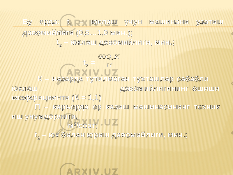 Бу ерда: t 1 – юклаш учун машинани узатиш давомийлиги (0,5…1,0 мин.); t 2 – юклаш давомийлиги, мин.; t 2 = К – назарда тутилмаган тухташлар сабабли юклаш давомийлигининг ошиши коэффициенти (К = 1,1) П – карьерда ер казиш машинасининг техник иш унумдорлиги, м 3 /соат; t 3 – юк билан юриш давомийлиги, мин.;П K Q x 60 