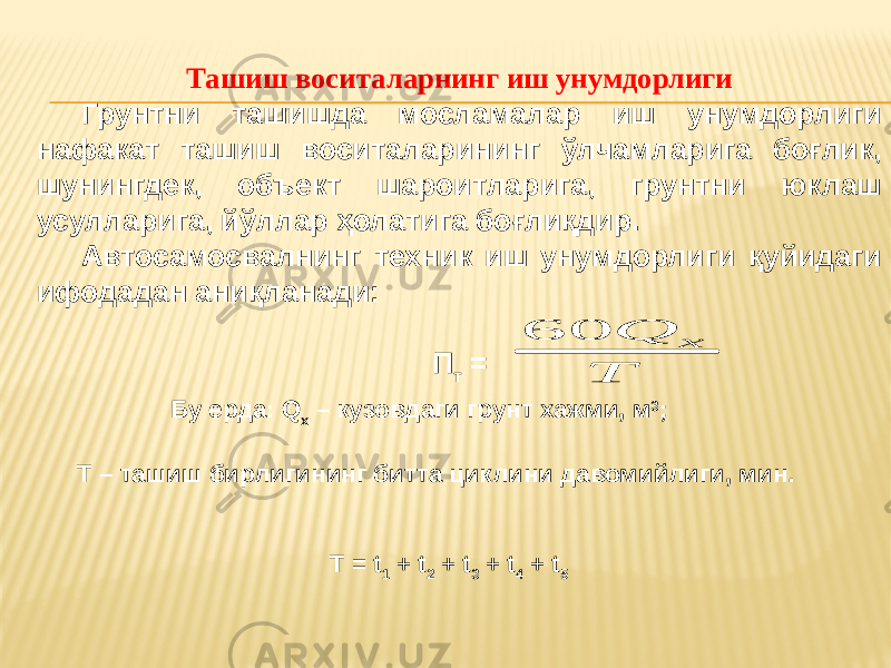 Ташиш воситаларнинг иш унумдорлиги Грунтни ташишда мосламалар иш унумдорлиги нафакат ташиш воситаларининг ўлчамларига боғлик, шунингдек, объект шароитларига, грунтни юклаш усулларига, йўллар ҳолатига боғлиқдир. Автосамосвалнинг техник иш унумдорлиги қуйидаги ифодадан аниқланади: П т = Бу ерда: Q x – кузовдаги грунт хажми, м 3 ; Т – ташиш бирлигининг битта циклини давомийлиги, мин. T = t 1 + t 2 + t 3 + t 4 + t 5 T Q x 60 