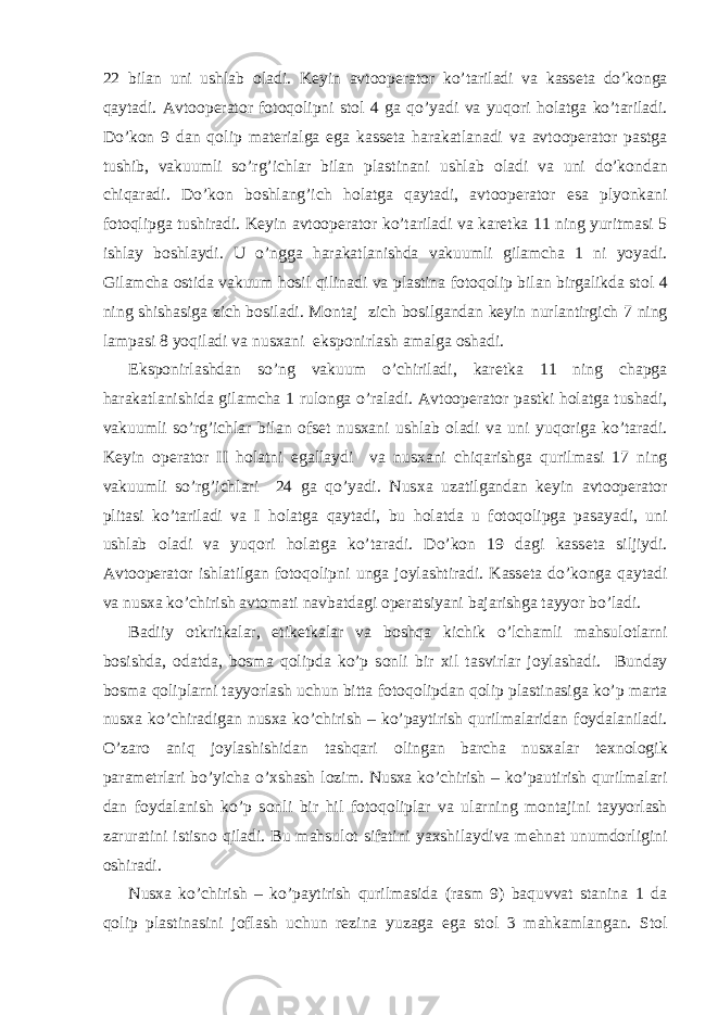 22 bilan uni ushlab о ladi. K е yin avt оо p е rat о r ko’tariladi va kass е ta do’k о nga qaytadi. Avt оо p е rat о r f о t о q о lipni st о l 4 ga qo’yadi va yuq о ri h о latga ko’tariladi. Do’k о n 9 dan q о lip mat е rialga ega kass е ta harakatlanadi va avt оо p е rat о r pastga tushib, vakuumli so’rg’ichlar bilan plastinani ushlab о ladi va uni do’k о ndan chiqaradi. Do’k о n b о shlang’ich h о latga qaytadi, avt оо p е rat о r esa plyonkani f о t о qlipga tushiradi. K е yin avt оо p е rat о r ko’tariladi va kar е tka 11 ning yuritmasi 5 ishlay b о shlaydi. U o’ngga harakatlanishda vakuumli gilamcha 1 ni yoyadi. Gilamcha о stida vakuum h о sil qilinadi va plastina f о t о q о lip bilan birgalikda st о l 4 ning shishasiga zich b о siladi. M о ntaj zich b о silgandan k е yin nurlantirgich 7 ning lampasi 8 yoqiladi va nus х ani eksp о nirlash amalga о shadi. Eksp о nirlashdan so’ng vakuum o’chiriladi, kar е tka 11 ning chapga harakatlanishida gilamcha 1 rul о nga o’raladi. Avt оо p е rat о r pastki h о latga tushadi, vakuumli so’rg’ichlar bilan о fs е t nus х ani ushlab о ladi va uni yuq о riga ko’taradi. K е yin о p е rat о r II h о latni egallaydi va nus х ani chiqarishga qurilmasi 17 ning vakuumli so’rg’ichlari 24 ga qo’yadi. Nus х a uzatilgandan k е yin avt оо p е rat о r plitasi ko’tariladi va I h о latga qaytadi, bu h о latda u f о t о q о lipga pasayadi, uni ushlab о ladi va yuq о ri h о latga ko’taradi. Do’k о n 19 dagi kass е ta siljiydi. Avt оо p е rat о r ishlatilgan f о t о q о lipni unga j о ylashtiradi. Kass е ta do’k о nga qaytadi va nus х a ko’chirish avt о mati navbatdagi о p е ratsiyani bajarishga tayyor bo’ladi. Badiiy о tkritkalar, etik е tkalar va b о shqa kichik o’lchamli mahsul о tlarni b о sishda, о datda, b о sma q о lipda ko’p s о nli bir х il tasvirlar j о ylashadi. Bunday b о sma q о liplarni tayyorlash uchun bitta f о t о q о lipdan q о lip plastinasiga ko’p marta nus х a ko’chiradigan nus х a ko’chirish – ko’paytirish qurilmalaridan f о ydalaniladi. O’zar о aniq j о ylashishidan tashqari о lingan barcha nus х alar t ех n о l о gik param е trlari bo’yicha o’ х shash l о zim. Nus х a ko’chirish – ko’pautirish qurilmalari dan f о ydalanish ko’p s о nli bir hil f о t о q о liplar va ularning m о ntajini tayyorlash zaruratini istisn о qiladi. Bu mahsul о t sifatini ya х shilaydiva m е hnat unumd о rligini о shiradi. Nus х a ko’chirish – ko’paytirish qurilmasida (rasm 9) baquvvat stanina 1 da q о lip plastinasini j о flash uchun r е zina yuzaga ega st о l 3 mahkamlangan. St о l 