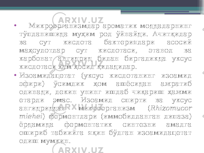 • Микроорганизмлар ароматик моддаларнинг тўпланишида муҳим рол ўйнайди. Ачитқилар ва сут кислота бактериялари асосий маҳсулотлар сут кислотаси, этанол ва карбонат ангидрид билан биргаликда уксус кислотаси ҳам ҳосил қиладилар. • Изоамилацетат (уксус кислотанинг изоамил эфири) ўсимлик ҳом ашёсидан ажратиб олинади, лекин унинг ишлаб чиқариш ҳажми етарли эмас. Изоамил спирти ва уксус ангидриддан микроорганизм ( Rhizomucor miehei ) ферментлари (иммобилланган липаза) ёрдамида ферментатик синтезни амалга ошириб табиийга яқин бўлган изоамилацетат олиш мумкин. 