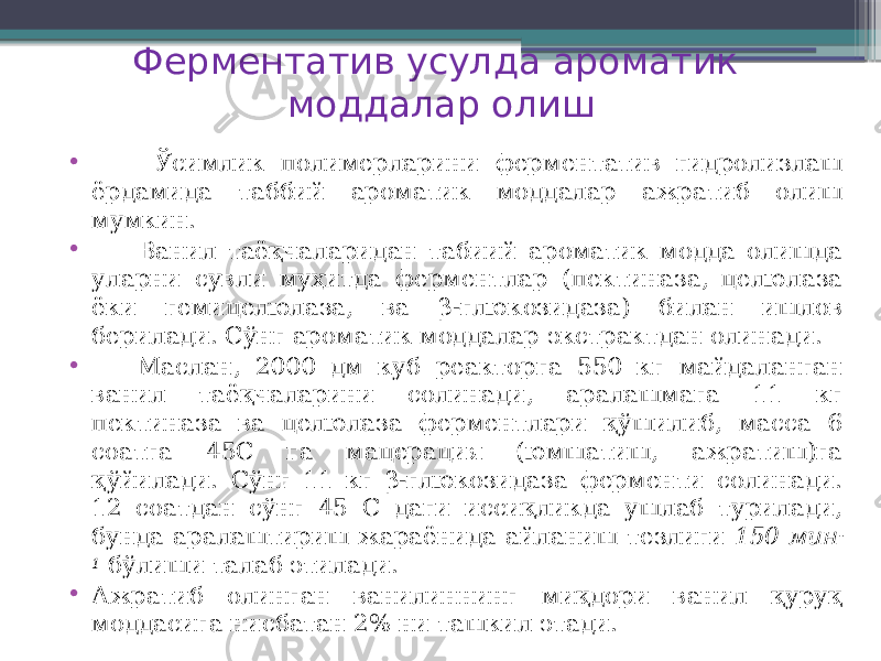 Ферментатив усулда ароматик моддалар олиш • Ўсимлик полимерларини ферментатив гидролизлаш ёрдамида таббий ароматик моддалар ажратиб олиш мумкин. • Ванил таёқчаларидан табиий ароматик модда олишда уларни сувли муҳитда ферментлар (пектиназа, целюлаза ёки гемицелюлаза, ва β-глюкозидаза) билан ишлов берилади. Сўнг ароматик моддалар экстрактдан олинади. • Маслан, 2000 дм куб реакторга 550 кг майдаланган ванил таёқчаларини солинади, аралашмага 11 кг пектиназа ва целюлаза ферментлари қўшилиб, масса 6 соатга 45С га мацерация (юмшатиш, ажратиш)га қўйилади. Сўнг 11 кг β-глюкозидаза ферменти солинади. 12 соатдан сўнг 45 С даги иссиқликда ушлаб турилади, бунда аралаштириш жараёнида айланиш тезлиги 150 мин - 1 бўлиши талаб этилади. • Ажратиб олинган ванилиннинг миқдори ванил қуруқ моддасига нисбатан 2% ни ташкил этади. 