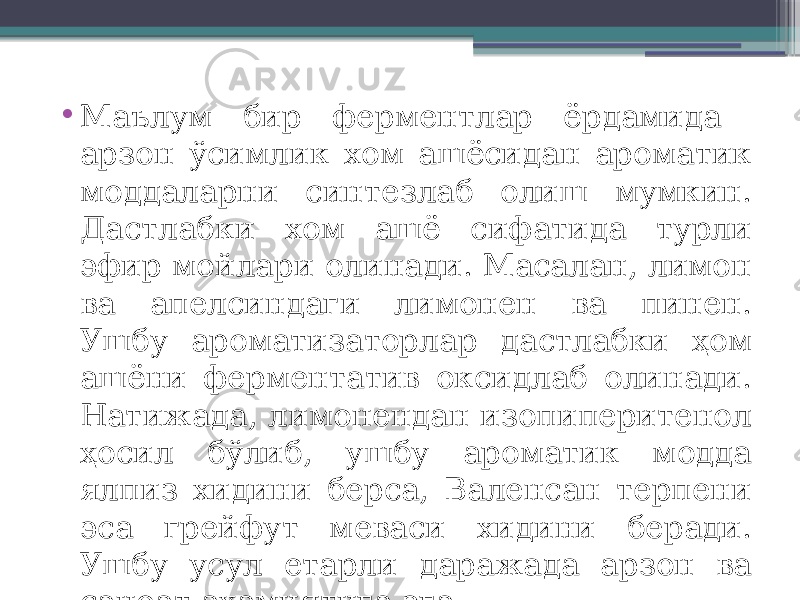 • Маълум бир ферментлар ёрдамида арзон ўсимлик хом ашёсидан ароматик моддаларни синтезлаб олиш мумкин. Дастлабки хом ашё сифатида турли эфир мойлари олинади. Масалан, лимон ва апелсиндаги лимонен ва пинен. Ушбу ароматизаторлар дастлабки ҳом ашёни ферментатив оксидлаб олинади. Натижада, лимонендан изопиперитенол ҳосил бўлиб, ушбу ароматик модда ялпиз хидини берса, Валенсан терпени эса грейфут меваси хидини беради. Ушбу усул етарли даражада арзон ва саноат аҳамиятига эга. 