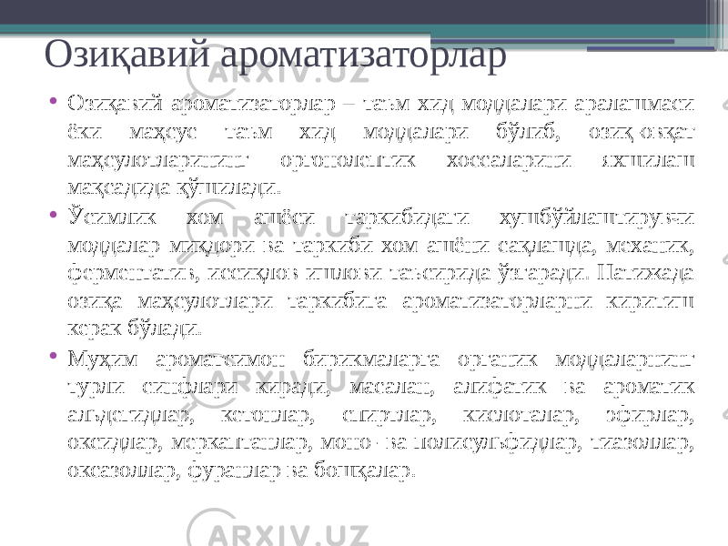 Озиқавий ароматизаторлар • Озиқавий ароматизаторлар – таъм хид моддалари аралашмаси ёки маҳсус таъм хид моддалари бўлиб, озиқ-овқат маҳсулотларининг оргонолептик хоссаларини яхшилаш мақсадида қўшилади. • Ўсимлик хом ашёси таркибидаги хушбўйлаштирувчи моддалар миқдори ва таркиби хом ашёни сақлашда, механик, ферментатив, иссиқлов ишлови таъсирида ўзгаради. Натижада озиқа маҳсулотлари таркибига ароматизаторларни киритиш керак бўлади. • Муҳим ароматсимон бирикмаларга органик моддаларнинг турли синфлари киради, масалан, алифатик ва ароматик альдегидлар, кетонлар, спиртлар, кислоталар, эфирлар, оксидлар, меркаптанлар, моно- ва полисульфидлар, тиазоллар, оксазоллар, фуранлар ва бошқалар. 