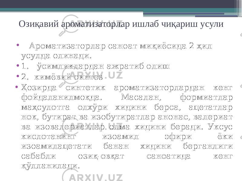 Озиқавий ароматизаторлар ишлаб чиқариш усули • Ароматизаторлар саноат миқиёсида 2 ҳил усулда олинади. • 1. ўсимликлардан ажратиб олиш • 2. кимёвий синтез • Ҳозирда синтетик ароматизаторлардан кенг фойдаланилмоқда. Масалан, формиатлар маҳсулотга олхўри хидини берса, ацетатлар нок, бутират ва изобутиратлар анонас, валериат ва изовалериатлар олма хидини беради. Уксус кислотанинг изоамил эфири ёки изоамилацетати банан хидини берганлиги сабабли озиқ-овқат саноатида кенг қўлланилади. 