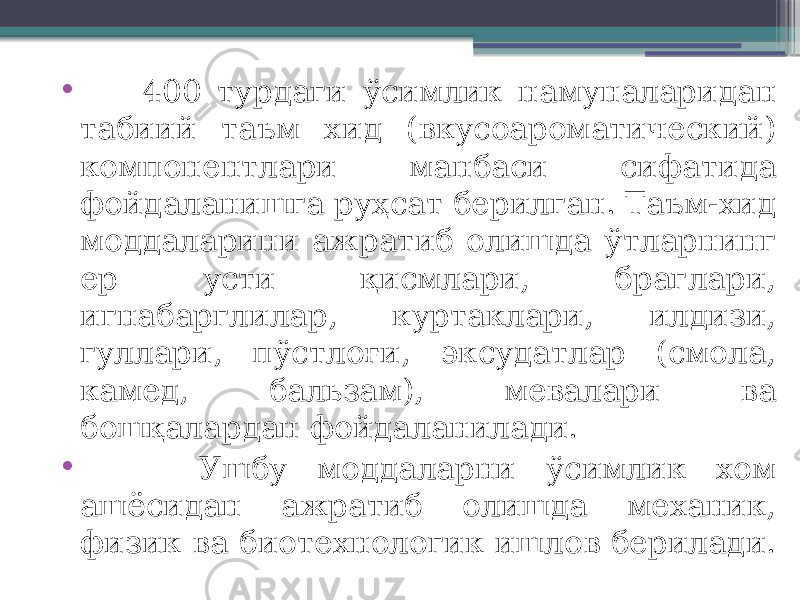 • 400 турдаги ўсимлик намуналаридан табиий таъм хид (вкусоароматический) компонентлари манбаси сифатида фойдаланишга руҳсат берилган. Таъм-хид моддаларини ажратиб олишда ўтларнинг ер усти қисмлари, браглари, игнабарглилар, куртаклари, илдизи, гуллари, пўстлоғи, эксудатлар (смола, камед, бальзам), мевалари ва бошқалардан фойдаланилади. • Ушбу моддаларни ўсимлик хом ашёсидан ажратиб олишда механик, физик ва биотехнологик ишлов берилади. 