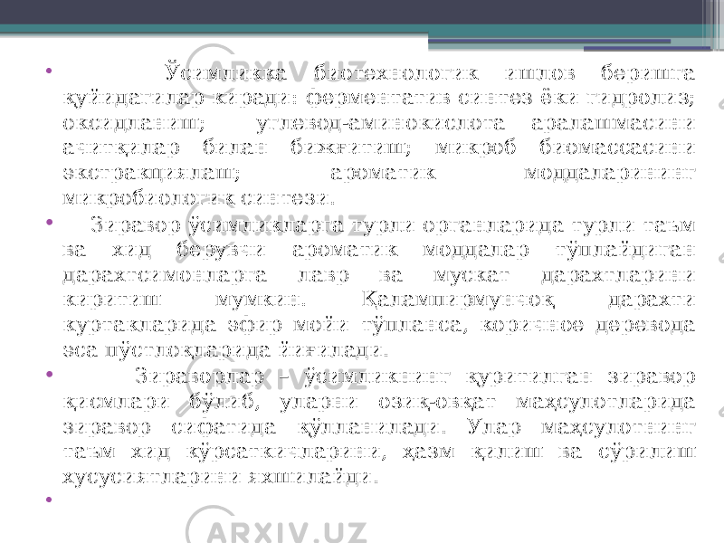 • Ўсимликка биотехнологик ишлов беришга қуйидагилар киради: ферментатив синтез ёки гидролиз; оксидланиш; углевод-аминокислота аралашмасини ачитқилар билан бижғитиш; микроб биомассасини экстракциялаш; ароматик моддаларининг микробиологик синтези. • Зиравор ўсимликларга турли органларида турли таъм ва хид берувчи ароматик моддалар тўплайдиган дарахтсимонларга лавр ва мускат дарахтларини киритиш мумкин. Қалампирмунчоқ дарахти куртакларида эфир мойи тўпланса, коричное деревода эса пўстлоқларида йиғилади. • Зираворлар – ўсимликнинг қуритилган зиравор қисмлари бўлиб, уларни озиқ-овқат маҳсулотларида зиравор сифатида қўлланилади. Улар маҳсулотнинг таъм хид кўрсаткичларини, ҳазм қилиш ва сўрилиш хусусиятларини яхшилайди. • 