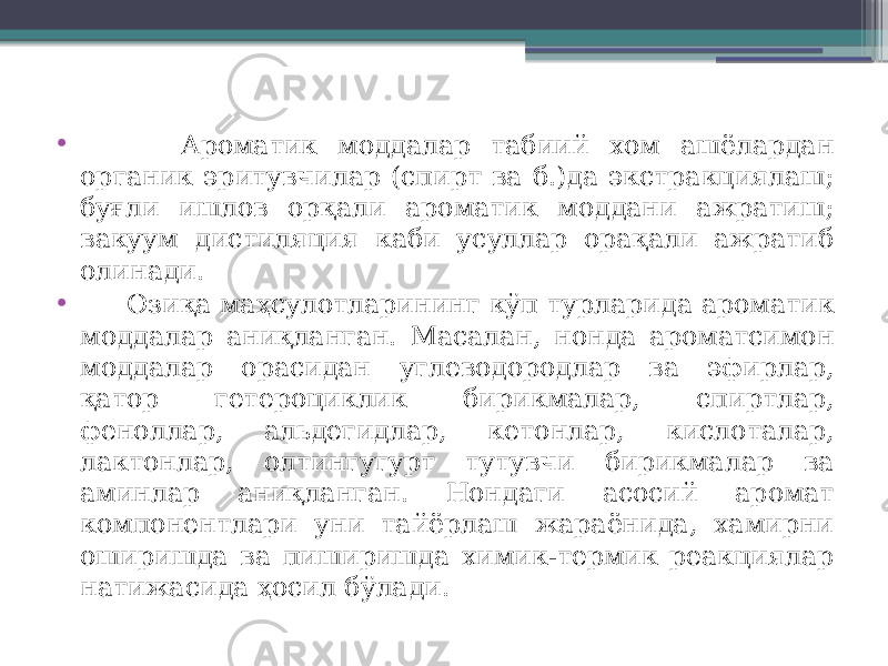 • Ароматик моддалар табиий хом ашёлардан органик эритувчилар (спирт ва б.)да экстракциялаш; буғли ишлов орқали ароматик моддани ажратиш; вакуум дистиляция каби усуллар орақали ажратиб олинади. • Озиқа маҳсулотларининг кўп турларида ароматик моддалар аниқланган. Масалан, нонда ароматсимон моддалар орасидан углеводородлар ва эфирлар, қатор гетероциклик бирикмалар, спиртлар, феноллар, альдегидлар, кетонлар, кислоталар, лактонлар, олтингугурт тутувчи бирикмалар ва аминлар аниқланган. Нондаги асосий аромат компонентлари уни тайёрлаш жараёнида, хамирни оширишда ва пиширишда химик-термик реакциялар натижасида ҳосил бўлади. 