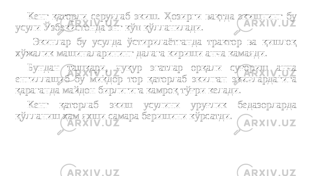 Кенг қаторли серуялаб экиш. Ҳозирги вақтда экишнинг бу усули Ўзбекистонда энг кўп қўлланилади. Экинлар бу усулда ўстирилаётганда трактор ва қишлоқ хўжалик машиналарининг далага кириши анча камаяди. Бундан ташқари, чуқур эгатлар орқали суғориш анча енгиллашиб бу миқдор тор қаторлаб экилган экинлардагига қapaгaндa майдон бирлигига камроқ тўғри келади. Кенг қаторлаб экиш усулини уруғлик бедазорларда қўлланиш ҳам яхши самара беришини кўрсатди. 