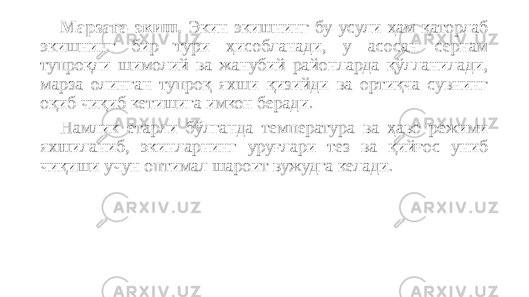 Марзага экиш. Экин экишнинг бу усули ҳам қаторлаб экишнинг бир тури ҳисобланади, у асосан сернам тупроқли шимолий ва жанубий районларда қўлланилади, марза олинган тупроқ яхши қизийди ва ортиқча сувнинг оқиб чиқиб кетишига имкон беради. Намлик етарли бўлганда температура ва ҳаво режими яхшиланиб, экинларнинг уруғлари тез ва қийғос униб чиқиши учун оптимал шароит вужудга келади. 