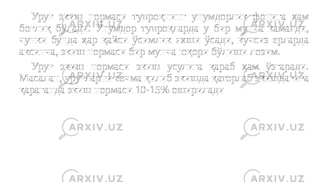 Уруғ экиш нормаси тупроқнинг унумдорлик фонига ҳам боғлиқ бўлади. Унумдор тупроқларда у бир мунча камаяди, чунки бунда ҳap қайси ўсимлик яхши ўсади, кучсиз ерларда аксинча, экиш нормаси бир мунча юқори бўлиши лозим. Уруғ экиш нормаси экиш усулига қараб ҳам ўзгаради. Масалан, уруғларни сочма қилиб экишда қаторлаб экишдагига қapaганда экиш нормаси 10-15% оширилади 