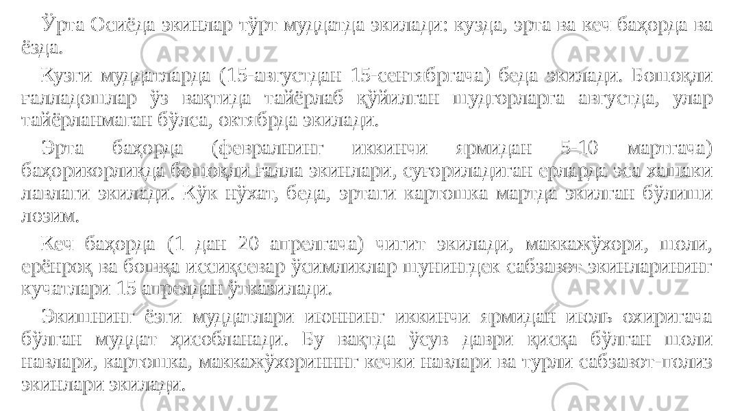 Ўрта Осиёда экинлар тўрт муддатда экилади: кузда, эрта ва кеч баҳорда ва ёзда. Кузги муддатларда (15-августдан 15-сентябргача) беда экилади. Бошоқли ғалладошлар ўз вақтида тайёрлаб қўйилган шудгорларга августда, улар тайёрланмаган бўлса, октябрда экилади. Эрта баҳорда (февралнинг иккинчи ярмидан 5-10 мартгача) баҳорикорликда бошоқли ғалла экинлари, суғориладиган ерларда эса хашаки лавлаги экилади. Кўк нўхат, беда, эртаги картошка мартда экилган бўлиши лозим. Кеч баҳорда (1 дан 20 апрелгача) чигит экилади, маккажўхори, шоли, ерёнроқ ва бошқа иссиқсевар ўсимликлар шунингдек сабзавот экинларининг кучатлари 15 апрелдан ўтказилади. Экишнинг ёзги муддатлари июннинг иккинчи ярмидан июль охиригача бўлган муддат ҳисобланади. Бу вақтда ўсув даври қисқа бўлган шоли навлари, картошка, маккажўхоринннг кечки навлари ва турли сабзавот-полиз экинлари экилади. 