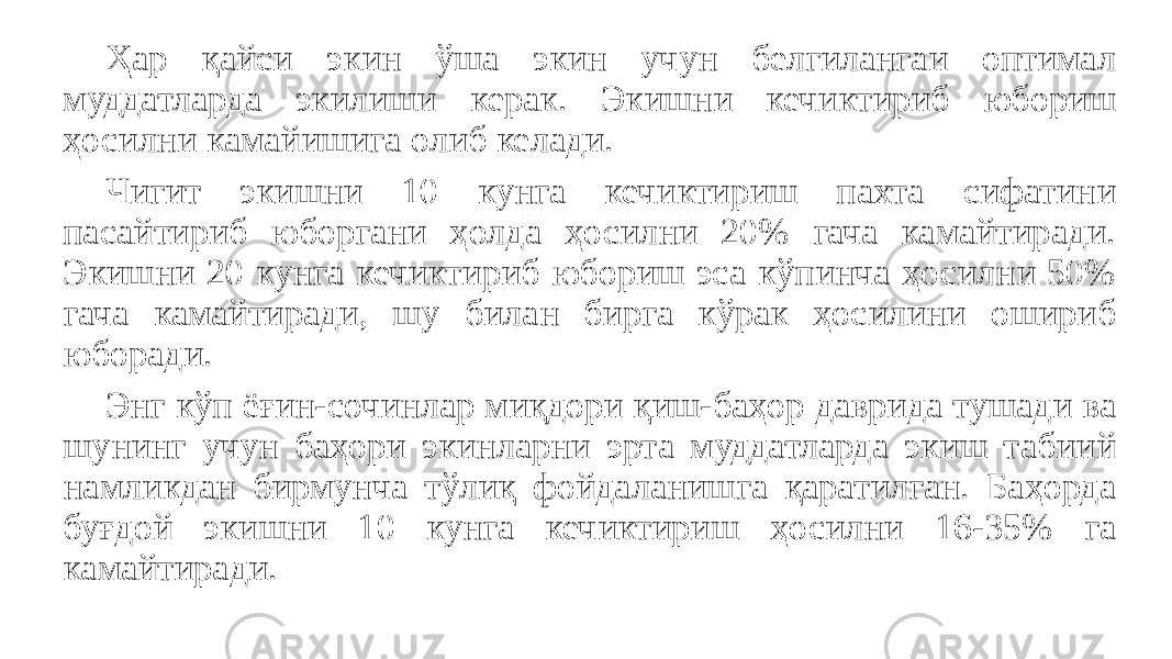 Ҳар қайси экин ўша экин учун белгилангаи оптимал муддатларда экилиши керак. Экишни кечиктириб юбориш ҳосилни камайишига олиб келади. Чигит экишни 10 кунга кечиктириш пахта сифатини пасайтириб юборгани ҳолда ҳосилни 20% гача камайтиради. Экишни 20 кунга кечиктириб юбориш эса кўпинча ҳосилни 50% гача камайтиради, шу билан бирга кўрак ҳосилини ошириб юборади. Энг кўп ёғин-сочинлар миқдори қиш-баҳор даврида тушади ва шунинг учун баҳори экинларни эрта муддатларда экиш табиий намликдан бирмунча тўлиқ фойдаланишга қаратилган. Баҳорда буғдой экишни 10 кунга кечиктириш ҳосилни 16-35% га камайтиради. 