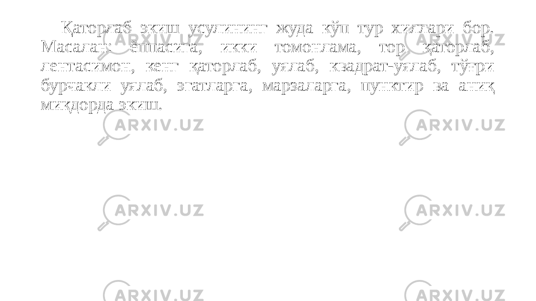 Қаторлаб экиш усулининг жуда кўп тур хиллари бор. Масалан: ёппасига, икки томонлама, тор қаторлаб, лентасимон, кенг қаторлаб, уялаб, квадрат-уялаб, тўғри бурчакли уялаб, эгатларга, марзаларга, пунктир ва аниқ миқдорда экиш. 