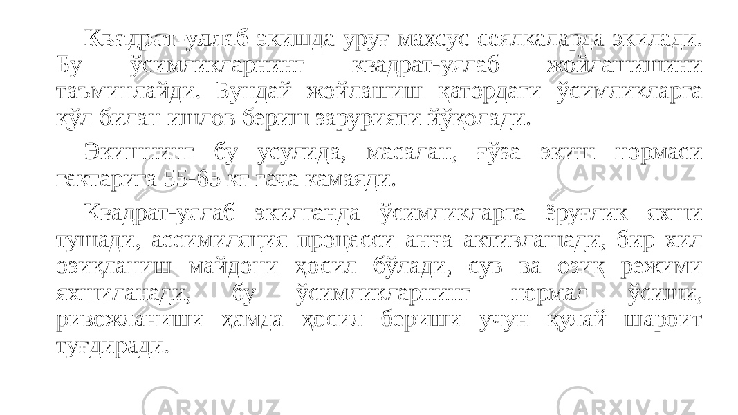 Квадрат-уялаб экишда ypyғ махсус сеялкаларда экилади. Бу ўсимликларнинг квадрат-уялаб жойлашишини таъминлайди. Бундай жойлашиш қатордаги ўсимликларга қўл билан ишлов бериш зарурияти йўқолади. Экишнинг бу усулида, масалан, ғўза экиш нормаси гектарига 55-65 кг гача камаяди. Квадрат-уялаб экилганда ўсимликларга ёруғлик яхши тушади, ассимиляция процесси анча активлашади, бир хил озиқланиш майдони ҳосил бўлади, сув ва озиқ режими яхшиланади, бу ўсимликларнинг нормал ўсиши, ривожланиши ҳамда ҳосил бериши учун қулай шароит туғдиради. 