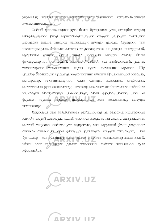 умумхалқ ватанпарварлик муносабатида бўлишнинг мустахкамлашига кумақлашмокдалар”. Сиёсий донишмандлик рухи билан йугирилган узоқ истиқбол мақсад манфаатларини ўзида мужассамлаштирган миллий тотувлик сиёсатини дастлабки амалга ошириш натижалари шундан далолат берадики, чин инсонпарварлик, байналмиллаллик ва демократизм акидалари сингдирилиб, мустахкам пишик, пухта ишлаб чиқилган миллий сиёсат барча фукавроларнинг иқтисодий, ижтимоий-сиёсий, маънавий-ахлокий, равнак топишларини таъминлашга кодир кучга айланиши мумкин. Шу туфайлиЎзбекистон худудида келиб чиқиши мумкин бўлган миллий низолар, можоролар, тукнашувларнинг олди олинди, жохиллик, худбинлик, миллатчилик рухи жиловланди, натижада мамлакат осойишталиги, сиёсий ва иқтисодий барқарорлиги таъминланди, барча фуқарорларнинг тинч ва фаровон турмуш тарзлари шакллаиниша кенг имкониятлар вужудга келтирилди. Ҳақиқатда ҳам И.А.Каримов рахбарлигида ва бевосита иштирокида илмий-назарий асосларда ишлаб чиқилган ҳамда изчил амалга оширилаетган миллий тотувлик сиёсати ута зиддиятли, ғоят мураккаб ўтиш даврининг синчков синовидан муваффакиятли утказилиб, миллий бухронлик, ека бугишлар, кон тўқишлар ҳамон давом этаетган мамлакатлар хавас қилиб, ибрат олса арзийдиган давлат хокимияти сиёсати эканлигини тўла ифодалайди. 