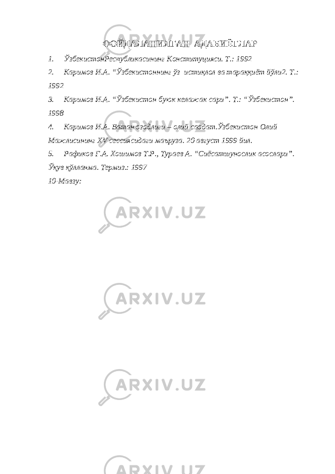 ФОЙДАЛАНИЛГАН АДАБИЁТЛАР 1. ЎзбекистонРеспубликасининг Конституцияси. Т.: 1992 2. Каримов И.А. “Ўзбекистоннинг ўз истиқлол ва тараққиёт йўли2. Т.: 1992 3. Каримов И.А. “Ўзбекистон буюк келажак сари”. Т.: “Ўзбекистон”. 1998 4. Каримов И.А. Ватан озодлиги – олий саодат.Ўзбекистон Олий Мажлисининг Х V сессиясидаги маъруза. 20 август 1999 йил. 5. Рафиков Г.А. Хошимов Т.Р., Тураев А. “Сиёсатшунослик асослари”. Ўқув қўлланма. Термиз.: 1997 10-Мавзу: 