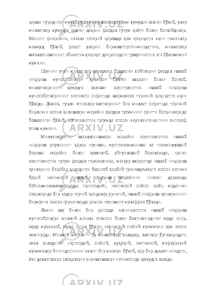 қарши турадиган мукобил фикр мулохазалар ҳам вужудга келган бўлиб, улар миллатлар вужудга келган даврни феодал тузум ҳаёти билан боглайдилар. Менинг фикримча, иккала назарий қарашда ҳам ҳақиқатга яқин томонлар мавжуд бўлиб, фақат уларни бирлаштирганимиздагина, миллатлар шаклланишининг объектив ҳақиқат доирасидаги тушунчасига эга бўлишимиз мумкин. Шунинг учун миллатлар шакллана бошлаган пайтларни феодал ишлаб чиқариш муносабатлари ҳукмрон бўлган шароит билан боглаб, миллатларнинг вужудга келиши капиталистик ишлаб чиқариш муносабатларининг хосиласи сифатида шархласак тарихий ҳақиқатга яқин бўлади. Демак, турли этнослар-элатларнинг бир миллат сифатида тарихий бирликни хосил қилишлари жараёни феодал тузумнинг сунгги босқичларида бошланган бўлиб, капиталистик тузумда асосан якунланганлигини эътироф этиш мумкин. Миллатларнинг шаклланишлари жараёни капиталистик ишлаб чиқариш усулининг қарор топиши, мустахкамланиши ва такомиллашиб бориши жараёни билан кушилиб, уйгунлашиб бораверади, чунки капиталистик тузум феодал таркокликка, мазкур шароитда ишлаб чиқариш кучларини баробар қиладиган беҳисоб ҳарбий тукнашувларга асосан хотима бериб ижтимоий ишлаб чиқариш жараёнини нихоят даражада байналмилаллаштиради, иқтисодиёт, ижтимоий сиёсат ҳаёт, маданият соҳаларида бир кадар тартиб-қоидалар урнатиб, ишлаб чиқариш кучларининг бирмунча юксак суръатларда равнак топишига муваффак бўлади. Лекин шу билан бир қаторда капиталистик ишлаб чиқариш муносабатлари миллий масала атамаси билан белгиланадиган жуда огир, жуда мураккаб, жуда чигал бўлган ижтимоий-сиёсий муаммони ҳам юзага келтиради. Миллий масала – бу миллатлар, халқлар, элатлар ўрталаридаги амал қиладиган иқтисодий, сиёсий, ҳуқуқий, ижтимоий, мафкуравий муаммолар йигиндисининг яхлит бир мазмун бўлиб, ҳар бир давлат ичидаги, ёки давлатлааро алоқаларга киришишлари натижасида вужудга келади. 