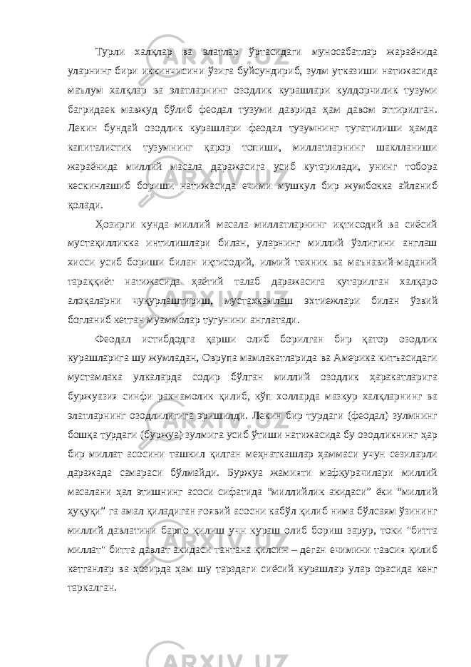 Турли халқлар ва элатлар ўртасидаги муносабатлар жараёнида уларнинг бири иккинчисини ўзига буйсундириб, зулм утказиши натижасида маълум халқлар ва элатларнинг озодлик курашлари кулдорчилик тузуми багридаек мавжуд бўлиб феодал тузуми даврида ҳам давом эттирилган. Лекин бундай озодлик курашлари феодал тузумнинг тугатилиши ҳамда капиталистик тузумнинг қарор топиши, миллатларнинг шаклланиши жараёнида миллий масала даражасига усиб кутарилади, унинг тобора кескинлашиб бориши натижасида ечими мушкул бир жумбокка айланиб қолади. Ҳозирги кунда миллий масала миллатларнинг иқтисодий ва сиёсий мустақилликка интилишлари билан, уларнинг миллий ўзлигини англаш хисси усиб бориши билан иқтисодий, илмий техник ва маънавий-маданий тараққиёт натижасида ҳаётий талаб даражасига кутарилган халқаро алоқаларни чуқурлаштириш, мустахкамлаш эхтиежлари билан ўзвий богланиб кетган муаммолар тугунини англатади. Феодал истибдодга қарши олиб борилган бир қатор озодлик курашларига шу жумладан, Оврупа мамлакатларида ва Америка китъасидаги мустамлака улкаларда содир бўлган миллий озодлик ҳаракатларига буржуазия синфи рахнамолик қилиб, кўп холларда мазкур халқларнинг ва элатларнинг озодлилигига эришилди. Лекин бир турдаги (феодал) зулмнинг бошқа турдаги (буржуа) зулмига усиб ўтиши натижасида бу озодликнинг ҳар бир миллат асосини ташкил қилган меҳнаткашлар ҳаммаси учун сезиларли даражада самараси бўлмайди. Буржуа жамияти мафкурачилари миллий масалани ҳал этишнинг асоси сифатида “миллийлик акидаси” ёки “миллий ҳуқуқи” га амал қиладиган ғоявий асосни кабўл қилиб нима бўлсаям ўзининг миллий давлатини барпо қилиш учн кураш олиб бориш зарур, токи &#34;битта миллат&#34; битта давлат акидаси тантана қилсин – деган ечимини тавсия қилиб кетганлар ва ҳозирда ҳам шу тарздаги сиёсий курашлар улар орасида кенг таркалган. 