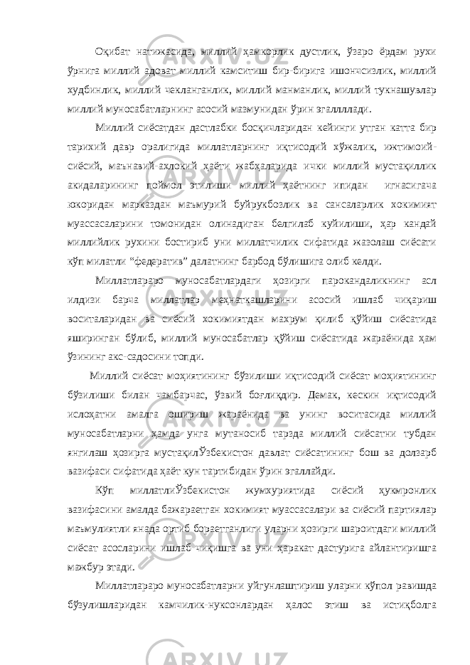 Оқибат натижасида, миллий ҳамкорлик дустлик, ўзаро ёрдам рухи ўрнига миллий адоват миллий камситиш бир-бирига ишончсизлик, миллий худбинлик, миллий чекланганлик, миллий манманлик, миллий тукнашувлар миллий муносабатларнинг асосий мазмунидан ўрин эгаллллади. Миллий сиёсатдан дастлабки босқичларидан кейинги утган катта бир тарихий давр оралигида миллатларнинг иқтисодий хўжалик, ижтимоий- сиёсий, маънавий-ахлокий ҳаёти жабҳаларида ички миллий мустақиллик акидаларининг поймол этилиши миллий ҳаётнинг ипидан игнасигача юкоридан марказдан маъмурий буйрукбозлик ва сансаларлик хокимият муассасаларини томонидан олинадиган белгилаб куйилиши, ҳар кандай миллийлик рухини бостириб уни миллатчилик сифатида жазолаш сиёсати кўп милатли “федератив” далатнинг барбод бўлишига олиб келди. Миллатлараро муносабатлардаги ҳозирги парокандаликнинг асл илдизи барча миллатлар меҳнаткашларини асосий ишлаб чиқариш воситаларидан ва сиёсий хокимиятдан махрум қилиб қўйиш сиёсатида яширинган бўлиб, миллий муносабатлар қўйиш сиёсатида жараёнида ҳам ўзининг акс-садосини топди. Миллий сиёсат моҳиятининг бўзилиши иқтисодий сиёсат моҳиятининг бўзилиши билан чамбарчас, ўзвий боғлиқдир. Демак, кескин иқтисодий ислоҳатни амалга ошириш жараёнида ва унинг воситасида миллий муносабатларни ҳамда унга мутаносиб тарзда миллий сиёсатни тубдан янгилаш ҳозирга мустақилЎзбекистон давлат сиёсатининг бош ва долзарб вазифаси сифатида ҳаёт кун тартибидан ўрин эгаллайди. Кўп миллатлиЎзбекистон жумхуриятида сиёсий ҳукмронлик вазифасини амалда бажараетган хокимият муассасалари ва сиёсий партиялар маъмулиятли янада ортиб бораетганлиги уларни ҳозирги шароитдаги миллий сиёсат асосларини ишлаб чиқишга ва уни ҳаракат дастурига айлантиришга мажбур этади. Миллатлараро муносабатларни уйгунлаштириш уларни кўпол равишда бўзулишларидан камчилик-нуксонлардан ҳалос этиш ва истиқболга 