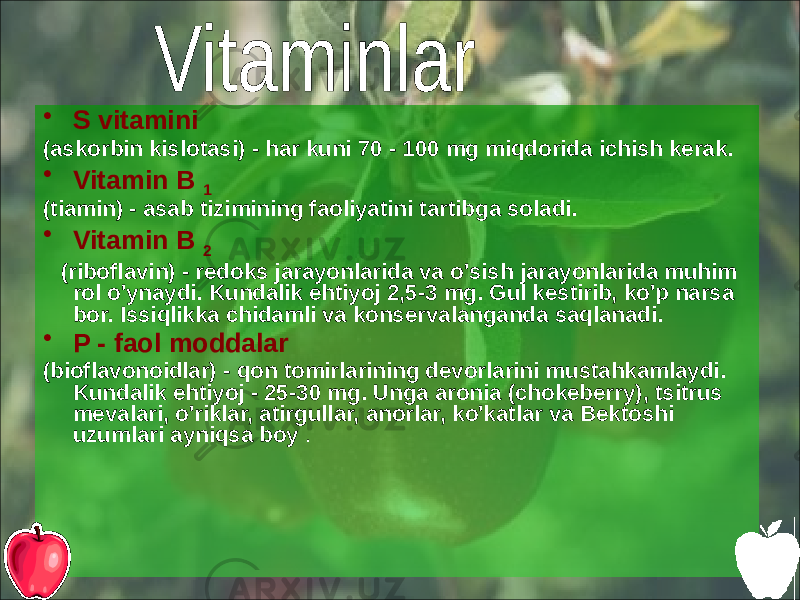 • S vitamini (askorbin kislotasi) - har kuni 70 - 100 mg miqdorida ichish kerak. • Vitamin B 1 (tiamin) - asab tizimining faoliyatini tartibga soladi. • Vitamin B 2 (riboflavin) - redoks jarayonlarida va o&#39;sish jarayonlarida muhim rol o&#39;ynaydi. Kundalik ehtiyoj 2,5-3 mg. Gul kestirib, ko&#39;p narsa bor. Issiqlikka chidamli va konservalanganda saqlanadi. • P - faol moddalar (bioflavonoidlar) - qon tomirlarining devorlarini mustahkamlaydi. Kundalik ehtiyoj - 25-30 mg. Unga aronia (chokeberry), tsitrus mevalari, o&#39;riklar, atirgullar, anorlar, ko&#39;katlar va Bektoshi uzumlari ayniqsa boy . 