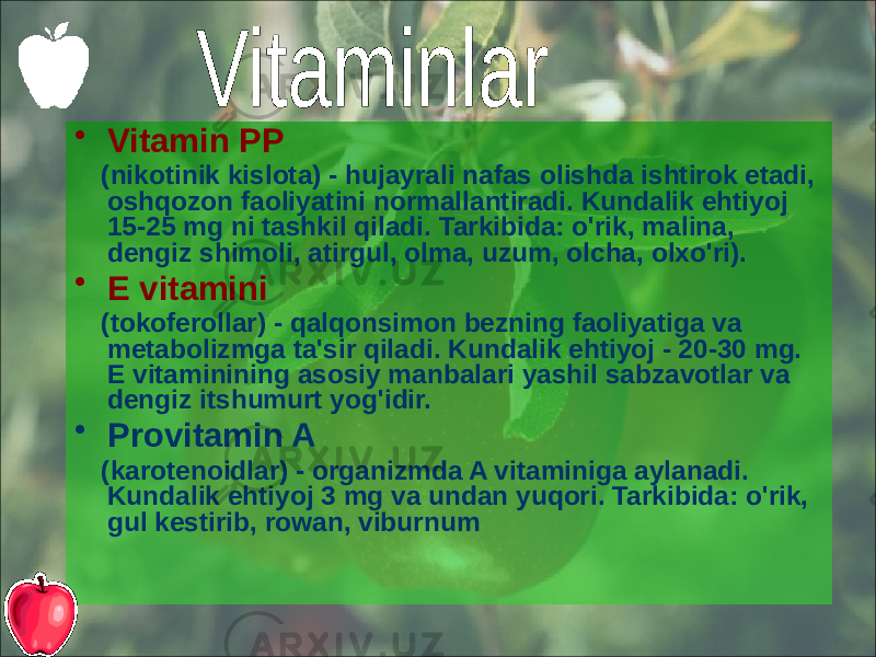 • Vitamin PP (nikotinik kislota) - hujayrali nafas olishda ishtirok etadi, oshqozon faoliyatini normallantiradi. Kundalik ehtiyoj 15-25 mg ni tashkil qiladi. Tarkibida: o&#39;rik, malina, dengiz shimoli, atirgul, olma, uzum, olcha, olxo&#39;ri). • E vitamini (tokoferollar) - qalqonsimon bezning faoliyatiga va metabolizmga ta&#39;sir qiladi. Kundalik ehtiyoj - 20-30 mg. E vitaminining asosiy manbalari yashil sabzavotlar va dengiz itshumurt yog&#39;idir. • Provitamin A (karotenoidlar) - organizmda A vitaminiga aylanadi. Kundalik ehtiyoj 3 mg va undan yuqori. Tarkibida: o&#39;rik, gul kestirib, rowan, viburnum 